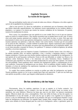 J a c q u e s R a n c i è r e , E l m a e s t r o i g n o r a n t e
Capítulo Tercero
La razón de los iguales
Hay que profundizar mucho más en la razón de todos esos efectos: «Dirigimos a los niños según la
opinión de la igualdad de las inteligencias.»
¿Qué es una opinión? Es, dicen los explicadores, un sentimiento que nos formamos sobre hechos
que hemos observado superficialmente. Las opiniones crecen especialmente en los cerebros débiles y
populares, y se oponen a la ciencia que conoce las razones verdaderas de los fenómenos. Si quieren,
nosotros les enseñaremos la ciencia.
Poco a poco. Les concedemos que una opinión no es una verdad. Pero es eso lo que nos interesa:
quién no conoce la verdad la busca, y hay muchos encuentros que se pueden hacer en este viaje. El único
error sería tomar nuestras opiniones por verdades. Eso se hace todos los días, es cierto. Pero aquí está
precisamente la única cosa en que queremos distinguirnos, nosotros, los sectarios del loco: pensamos que
nuestras opiniones son opiniones y nada más. Hemos visto ciertos hechos. Creemos que tal cosa podría
ser la razón de ellos. Haremos, y ustedes también lo pueden hacer, algunas experiencias para comprobar
la solidez de esta opinión. Por otra parte, nos parece que este planteamiento no es totalmente inédito. ¿No
es así cómo proceden a menudo los físicos y los químicos? Y entonces se habla de hipótesis, de método
científico, en un tono respetuoso.
A fin de cuentas, poco nos importa el respeto. Limitémonos al hecho: hemos visto a los niños y a
los adultos aprender solos, sin maestro explicador, a leer, a escribir, a interpretar música o a hablar
lenguas extranjeras. Creemos que estos hechos podrían explicarse por la igualdad de las inteligencias. Es
una opinión de la cual buscamos verificación. Existe en ello una dificultad, es verdad. Los físicos y los
químicos aíslan fenómenos físicos y los relacionan con otros fenómenos físicos. Establecen las
condiciones para reproducir los efectos conocidos produciendo las causas que ellos suponen. Tal camino
nos está prohibido. Nunca podremos decir: tomemos dos inteligencias iguales y coloquémoslas en tal o
cual condición. Conocemos la inteligencia por sus efectos. Pero no podemos aislarla, medirla. Estamos
limitados a la hora de multiplicar las experiencias inspiradas en esta opinión. Nunca podremos decir:
todas las inteligencias son iguales.
Es verdad. Pero nuestro problema no consiste en probar que todas las inteligencias son iguales.
Nuestro problema consiste en ver lo que se puede hacer bajo esta suposición. Y para eso nos basta que
esta opinión sea posible, es decir, que ninguna verdad opuesta se demuestre.
De los cerebros y de las hojas
Precisamente, dicen los espíritus superiores, lo que es patente es el hecho contrario. Las
inteligencias son desiguales, eso es evidente a los ojos de todos. En primer lugar, no existen, en la
naturaleza, dos seres idénticos. Observen las hojas que caen de este árbol. Les parecen exactamente
iguales. Observen desde más cerca y desengáñense. Entre este millar de hojas, no hay dos iguales. La
individualidad es la ley del mundo. ¿Y cómo esta ley que se aplica a los vegetales no se aplicaría a
fortiori a este ser infinitamente más elevado en la jerarquía vital que es la inteligencia humana? Luego
todas las inteligencias son diferentes. En segundo lugar, siempre hubo, siempre habrá, y hay por todas
partes seres dotados de forma desigual para las cosas de la inteligencia: sabios e ignorantes, gente de
29
 
