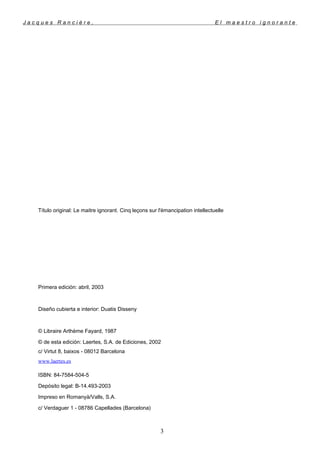 J a c q u e s R a n c i è r e , E l m a e s t r o i g n o r a n t e
Título original: Le maitre ignorant. Cinq leçons sur l'émancipation intellectuelle
Primera edición: abril, 2003
Diseño cubierta e interior: Duatis Disseny
© Libraire Arthème Fayard, 1987
© de esta edición: Laertes, S.A. de Ediciones, 2002
c/ Virtut 8, baixos - 08012 Barcelona
www.laertes.es
ISBN: 84-7584-504-5
Depósito legal: B-14.493-2003
Impreso en Romanyà/Valls, S.A.
c/ Verdaguer 1 - 08786 Capellades (Barcelona)
3
 
