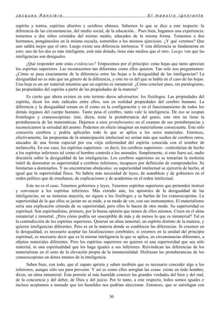 J a c q u e s R a n c i è r e , E l m a e s t r o i g n o r a n t e
espíritu y tontos, espíritus abiertos y cerebros obtusos. Sabemos lo que se dice a este respecto: la
diferencia de las circunstancias, del medio social, de la educación... Pues bien, hagamos una experiencia:
tomemos a dos niños extraídos del mismo medio, educados de la misma forma. Tomemos a dos
hermanos, pongámoslos en la misma escuela, sometidos a los mismos ejercicios. ¿Y qué veremos? Que
uno saldrá mejor que el otro. Luego existe una diferencia intrínseca. Y esta diferencia se fundamenta en
esto: uno de los dos es más inteligente, está más dotado, tiene más medios que el otro. Luego ven que las
inteligencias son desiguales.
¿Qué responder ante estas evidencias? Empecemos por el principio: estas hojas que tanto aprecian
los espíritus superiores. Las reconocemos tan diferentes como ellos quieren. Tan solo nos preguntamos:
¿Cómo se pasa exactamente de la diferencia entre las hojas a la desigualdad de las inteligencias? La
desigualdad no es más que un género de la diferencia, y este no es del que se habla en el caso de las hojas.
Una hoja es un ser material mientras que un espíritu es inmaterial. ¿Cómo concluir pues, sin paralogismo,
las propiedades del espíritu a partir de las propiedades de la materia?
Es cierto que ahora existen en este terreno duros adversarios: los fisiólogos. Las propiedades del
espíritu, dicen los más radicales entre ellos, son en realidad propiedades del cerebro humano. La
diferencia y la desigualdad reinan en él como en la configuración y en el funcionamiento de todos los
demás órganos del cuerpo humano. Tanto pesa el cerebro, tanto vale la inteligencia. De eso se ocupan
frenólogos y craneoscopistas: éste, dicen, tiene la protuberancia del genio; este otro no tiene la
protuberancia de las matemáticas. Dejemos a esos protuberantes en el examen de sus protuberancias y
reconozcamos la seriedad del asunto. Podemos en efecto imaginar un materialismo consecuente. Éste sólo
conocería cerebros y podría aplicarles todo lo que se aplica a los seres materiales. Entonces,
efectivamente, las propuestas de la emancipación intelectual no serían más que sueños de cerebros raros,
atacados de una forma especial por esa vieja enfermedad del espíritu conocida con el nombre de
melancolía. En ese caso, los espíritus superiores –es decir, los cerebros superiores– controlarían de hecho
a los espíritus inferiores tal como el hombre controla a los animales. Simplemente, si esto fuera así, nadie
discutiría sobre la desigualdad de las inteligencias. Los cerebros superiores no se tomarían la molestia
inútil de demostrar su superioridad a cerebros inferiores, incapaces por definición de comprenderlos. Se
limitarían a dominarlos. Y no encontrarían obstáculos: su superioridad intelectual se ejercería de hecho, al
igual que la superioridad física. No habría más necesidad de leyes, de asambleas y de gobiernos en el
orden político que de enseñanza, de explicaciones y de academias en el orden intelectual.
Este no es el caso. Tenemos gobiernos y leyes. Tenemos espíritus superiores que pretenden instruir
y convencer a los espíritus inferiores. Más extraño aún, los apóstoles de la desigualdad de las
inteligencias, en su inmensa mayoría, no siguen a los fisiólogos y se burlan de los craneoscopistas. La
superioridad de la que ellos se jactan no se mide, a su modo de ver, con sus instrumentos. El materialismo
seria una explicación cómoda de su superioridad, pero ellos lo hacen de otro modo. Su superioridad es
espiritual. Son espiritualistas, primero, por la buena opinión que tienen de ellos mismos. Creen en el alma
inmaterial e inmortal. ¿Pero cómo podría ser susceptible de más y de menos lo que es inmaterial? Tal es
la contradicción de los espíritus superiores. Quieren un alma inmortal, un espíritu distinto de la materia, y
quieren inteligencias diferentes. Pero es en la materia donde se establecen las diferencias. Si creemos en
la desigualdad, es necesario aceptar las localizaciones cerebrales; si creemos en la unidad del principio
espiritual, es necesario decir que es la misma inteligencia la que se aplica, en circunstancias diferentes, a
objetos materiales diferentes. Pero los espíritus superiores no quieren ni una superioridad que sea sólo
material, ni una espiritualidad que los haga iguales a sus inferiores. Reivindican las diferencias de los
materialistas en el seno de la elevación propia de la inmaterialidad. Disfrazan las protuberancias de los
craneoscopistas en dones innatos de la inteligencia.
Saben bien, con todo, que el zapato aprieta y saben también que es necesario conceder algo a los
inferiores, aunque sólo sea para prevenir. Y así es como ellos arreglan las cosas: existe en todo hombre,
dicen, un alma inmaterial. Ésta permite al más humilde conocer las grandes verdades del bien y del mal,
de la conciencia y del deber, de Dios y del juicio. Por lo tanto, a este respecto, todos somos iguales e
incluso aceptamos a menudo que los humildes nos podrían aleccionar. Entonces, que se satisfagan con
30
 