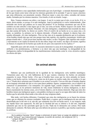 J a c q u e s R a n c i è r e , E l m a e s t r o i g n o r a n t e
eso y que no aspiren a esas capacidades intelectuales que son el privilegio –a menudo duramente pagado–
de los que tienen como tarea velar por los intereses generales de la sociedad. Y que no vayan a decirnos
que estas diferencias son puramente sociales. Observen mejor a estos dos niños, extraídos del mismo
medio, formados por los mismos maestros. Uno triunfa, el otro no triunfa. Luego...
Bien. Veamos entonces sus niños y sus luegos. A uno le va mejor que al otro, es un hecho. Si le va
mejor, dicen ustedes, es porque él es más inteligente. Aquí la explicación se vuelve indeterminada. ¿Han
mostrado otro hecho que pudiera ser la causa del primero? Si un fisiólogo encontrase que uno de los
cerebros era más estrecho o más ligero que el otro, eso sería un hecho. Podría lueguear
con razón. Pero
ustedes no nos muestran otro hecho. Diciendo: «Es más inteligente», simplemente han resumido las ideas
que dan cuenta del hecho. Le dieron un nombre. Pero el nombre de un hecho no es su causa sino, a lo
sumo, su metáfora. La primera vez lo dijeron diciendo: «Triunfa más», después lo dijeron bajo otro
nombre afirmando: «Es más inteligente». Pero no hay más en la segunda declaración que en la primera.
«Este hombre triunfa más que este otro porque tiene más espíritu; eso significa exactamente: triunfa más
porque triunfa más (...) Este joven tiene muchos más medios, se dice. Pregunto: Qué significa más medios
y nuevamente se me explica la historia de los dos niños; luego más medios, me digo a mí mismo, significa
en francés el conjunto de los hechos que acabo de oír; pero esta expresión no los explica.»31
Imposible pues salir del circulo. Es necesario demostrar la causa de la desigualdad, sin perjuicio de
atribuirla a las protuberancias, o limitarse a no decir más que una tautología. La desigualdad de las
inteligencias explica la desigualdad de las manifestaciones intelectuales como la virtus dormitiva explica
los efectos del opio.
Un animal atento
Sabemos que una justificación de la igualdad de las inteligencias sería también tautológica.
Tomaremos pues otra vía: sólo hablaremos de lo que veamos; citaremos los hechos sin pretender
asignarles la causa. Primer hecho: «Veo que el hombre hace cosas que los otros animales no hacen.
Llamo a este hecho espíritu, inteligencia, como me da la gana; no explico nada, doy un nombre a lo que
veo.»32
Puedo decir asimismo que el hombre es un animal razonable. Con eso diré que el hombre dispone
de un lenguaje articulado del que se sirve para hacer palabras, figuras, comparaciones, con el objetivo de
comunicar su pensamiento a sus semejantes. En segundo lugar, cuando comparo a dos hombres entre
ellos, «veo que, en los primeros momentos de vida, tienen totalmente la misma inteligencia, es decir
hacen exactamente las mismas cosas, con el mismo objetivo, con la misma intención. Digo que estos dos
hombres tienen una inteligencia igual, y esta palabra inteligencia igual es un signo abreviado de todos los
hechos que he advertido observando a dos niños de muy temprana edad».
Más tarde, veré hechos diferentes. Constataré que estas dos inteligencias ya no hacen las mismas
cosas, que no obtienen los mismos resultados. Podré decir, si quiero, que la inteligencia de uno está más
desarrollada que la del otro si sé, aún ahí, que solamente describo un hecho nuevo. A ese respecto, nada
me impide hacer una suposición. No diré que la facultad del uno es inferior a la del otro. Supondré
solamente que una no fue ejercitada igual que la otra. Nada me lo demuestra con certeza. Pero nada
demuestra lo contrario. Me basta saber que este defecto de ejercicio es posible y que muchas experiencias
lo certifican.

De la palabra francesa "donc" (luego o entonces) el autor hace un juego de palabras y extrae
el verbo "donquer" que traducimos por lueguear, la acción de concluir, de conjeturar [N.T.]
31
Langue étrangère, p. 228-229.
32
Ibid., p. 229.
31
 