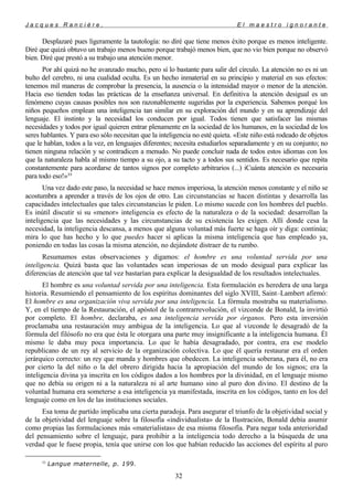 J a c q u e s R a n c i è r e , E l m a e s t r o i g n o r a n t e
Desplazaré pues ligeramente la tautología: no diré que tiene menos éxito porque es menos inteligente.
Diré que quizá obtuvo un trabajo menos bueno porque trabajó menos bien, que no vio bien porque no observó
bien. Diré que prestó a su trabajo una atención menor.
Por ahí quizá no he avanzado mucho, pero sí lo bastante para salir del círculo. La atención no es ni un
bulto del cerebro, ni una cualidad oculta. Es un hecho inmaterial en su principio y material en sus efectos:
tenemos mil maneras de comprobar la presencia, la ausencia o la intensidad mayor o menor de la atención.
Hacia eso tienden todas las prácticas de la enseñanza universal. En definitiva la atención desigual es un
fenómeno cuyas causas posibles nos son razonablemente sugeridas por la experiencia. Sabemos porqué los
niños pequeños emplean una inteligencia tan similar en su exploración del mundo y en su aprendizaje del
lenguaje. El instinto y la necesidad los conducen por igual. Todos tienen que satisfacer las mismas
necesidades y todos por igual quieren entrar plenamente en la sociedad de los humanos, en la sociedad de los
seres hablantes. Y para eso sólo necesitan que la inteligencia no esté quieta. «Este niño está rodeado de objetos
que le hablan, todos a la vez, en lenguajes diferentes; necesita estudiarlos separadamente y en su conjunto; no
tienen ninguna relación y se contradicen a menudo. No puede concluir nada de todos estos idiomas con los
que la naturaleza habla al mismo tiempo a su ojo, a su tacto y a todos sus sentidos. Es necesario que repita
constantemente para acordarse de tantos signos por completo arbitrarios (...) iCuánta atención es necesaria
para todo eso!»33
Una vez dado este paso, la necesidad se hace menos imperiosa, la atención menos constante y el niño se
acostumbra a aprender a través de los ojos de otro. Las circunstancias se hacen distintas y desarrolla las
capacidades intelectuales que tales circunstancias le piden. Lo mismo sucede con los hombres del pueblo.
Es inútil discutir si su «menor» inteligencia es efecto de la naturaleza o de la sociedad: desarrollan la
inteligencia que las necesidades y las circunstancias de su existencia les exigen. Allí donde cesa la
necesidad, la inteligencia descansa, a menos que alguna voluntad más fuerte se haga oír y diga: continúa;
mira lo que has hecho y lo que puedes hacer si aplicas la misma inteligencia que has empleado ya,
poniendo en todas las cosas la misma atención, no dejándote distraer de tu rumbo.
Resumamos estas observaciones y digamos: el hombre es una voluntad servida por una
inteligencia. Quizá basta que las voluntades sean imperiosas de un modo desigual para explicar las
diferencias de atención que tal vez bastarían para explicar la desigualdad de los resultados intelectuales.
El hombre es una voluntad servida por una inteligencia. Esta formulación es heredera de una larga
historia. Resumiendo el pensamiento de los espíritus dominantes del siglo XVIII, Saint–Lambert afirmó:
El hombre es una organización viva servida por una inteligencia. La fórmula mostraba su materialismo.
Y, en el tiempo de la Restauración, el apóstol de la contrarrevolución, el vizconde de Bonald, la invirtió
por completo. El hombre, declaraba, es una inteligencia servida por órganos. Pero esta inversión
proclamaba una restauración muy ambigua de la inteligencia. Lo que al vizconde le desagradó de la
fórmula del filósofo no era que ésta le otorgara una parte muy insignificante a la inteligencia humana. Él
mismo le daba muy poca importancia. Lo que le había desagradado, por contra, era ese modelo
republicano de un rey al servicio de la organización colectiva. Lo que él quería restaurar era el orden
jerárquico correcto: un rey que manda y hombres que obedecen. La inteligencia soberana, para él, no era
por cierto la del niño o la del obrero dirigida hacia la apropiación del mundo de los signos; era la
inteligencia divina ya inscrita en los códigos dados a los hombres por la divinidad, en el lenguaje mismo
que no debía su origen ni a la naturaleza ni al arte humano sino al puro don divino. El destino de la
voluntad humana era someterse a esa inteligencia ya manifestada, inscrita en los códigos, tanto en los del
lenguaje como en los de las instituciones sociales.
Esa toma de partido implicaba una cierta paradoja. Para asegurar el triunfo de la objetividad social y
de la objetividad del lenguaje sobre la filosofía «individualista» de la Ilustración, Bonald debía asumir
como propias las formulaciones más «materialistas» de esa misma filosofía. Para negar toda anterioridad
del pensamiento sobre el lenguaje, para prohibir a la inteligencia todo derecho a la búsqueda de una
verdad que le fuese propia, tenía que unirse con los que habían reducido las acciones del espíritu al puro
33
Langue maternelle, p. 199.
32
 