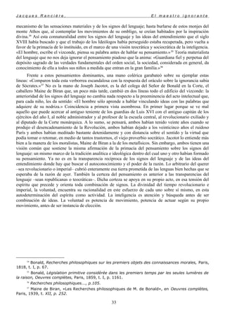 J a c q u e s R a n c i è r e , E l m a e s t r o i g n o r a n t e
mecanismo de las sensaciones materiales y de los signos del lenguaje; hasta burlarse de estos monjes del
monte Athos que, al contemplar los movimientos de su ombligo, se creían habitados por la inspiración
divina.34
Así esta connaturalidad entre los signos del lenguaje y las ideas del entendimiento que el siglo
XVIII había buscado y que el trabajo de los Ideólogos había perseguido estaba recuperada, pero vuelta a
favor de la primacía de lo instituido, en el marco de una visión teocrática y sociocrática de la inteligencia.
«El hombre, escribe el vizconde, piensa su palabra antes de hablar su pensamiento.»35
Teoría materialista
del lenguaje que no nos deja ignorar el pensamiento piadoso que la anima: «Guardiana fiel y perpetua del
depósito sagrado de las verdades fundamentales del orden social, la sociedad, considerada en general, da
conocimiento de ella a todos sus niños a medida que entran en la gran familia.»36
Frente a estos pensamientos dominantes, una mano colérica garabateó sobre su ejemplar estas
líneas: «Comparen toda esta verborrea escandalosa con la respuesta del oráculo sobre la ignorancia sabia
de Sócrates.»37
No es la mano de Joseph Jacotot, es la del colega del Señor de Bonald en la Corte, el
caballero Maine de Biran que, un poco más tarde, cambió en dos líneas todo el edificio del vizconde: la
anterioridad de los signos del lenguaje no cambia nada respecto a la preeminencia del acto intelectual que,
para cada niño, les da sentido: «El hombre sólo aprende a hablar vinculando ideas con las palabras que
adquiere de su nodriza.» Coincidencia a primera vista asombrosa. En primer lugar porque se ve mal
aquello que puede acercar al antiguo teniente de los guardias de Luis XVI con el antiguo capitán de los
ejércitos del año I, al noble administrador y al profesor de la escuela central, al revolucionario exiliado y
al diputado de la Corte monárquica. A lo sumo, se pensará, ambos habían tenido veinte años cuando se
produjo el desencadenamiento de la Revolución, ambos habían dejado a los veinticinco años el ruidoso
París y ambos habían meditado bastante detenidamente y con distancia sobre el sentido y la virtud que
podía tomar o retomar, en medio de tantos trastornos, el viejo proverbio socrático. Jacotot lo entiende más
bien a la manera de los moralistas, Maine de Biran a la de los metafísicos. Sin embargo, ambos tienen una
visión común que sostiene la misma afirmación de la primacía del pensamiento sobre los signos del
lenguaje: un mismo marco de la tradición analítica e ideológica dentro del cual uno y otro habían formado
su pensamiento. Ya no es en la transparencia recíproca de los signos del lenguaje y de las ideas del
entendimiento donde hay que buscar el autoconocimiento y el poder de la razón. Lo arbitrario del querer
–sea revolucionario o imperial– cubrió enteramente esa tierra prometida de las lenguas bien hechas que se
esperaba de la razón de ayer. También la certeza del pensamiento es anterior a las transparencias del
lenguaje –sean republicanas o teocráticas–. Dicha certeza se apoya en su propio acto, en esa tensión del
espíritu que precede y orienta toda combinación de signos. La divinidad del tiempo revolucionario e
imperial, la voluntad, encuentra su racionalidad en este esfuerzo de cada uno sobre sí mismo, en esta
autodeterminación del espíritu como actividad. La inteligencia es atención y búsqueda antes de ser
combinación de ideas. La voluntad es potencia de movimiento, potencia de actuar según su propio
movimiento, antes de ser instancia de elección.
34
Bonald, Recherches philosophiques sur les premiers objets des connaissances morales, Paris,
1818, t. I, p. 67.
35
Bonald, Législation primitive considérée dans les premiers temps par les seules lumières de
la raison, Oeuvres complètes, Paris, 1859, t. I, p. 1161.
36
Recherches philosophiques..., p.105.
37
Maine de Biran, «Les Recherches philosophiques de M. de Bonald», en Oeuvres complètes,
Paris, 1939, t. XII, p. 252.
33
 