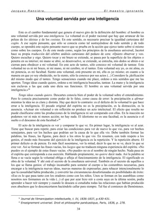 J a c q u e s R a n c i è r e , E l m a e s t r o i g n o r a n t e
Una voluntad servida por una inteligencia
Este es el cambio fundamental que genera el nuevo giro de la definición del hombre: el hombre es
una voluntad servida por una inteligencia. La voluntad es el poder racional que hay que arrancar de las
peleas de los ideistas y de los cosistas. En este sentido, es necesario precisar la igualdad cartesiana del
cogito. A ese sujeto pensante, que sólo se conocía como tal sustrayéndose de todo sentido y de todo
cuerpo, se opondrá este sujeto pensante nuevo que se prueba en la acción que ejerce tanto sobre sí mismo
como sobre los cuerpos. Es de este modo como, según los principios de la enseñanza universal, Jacotot
hace su propia traducción del célebre análisis cartesiano del pedazo de cera: «Quiero observar y veo.
Quiero escuchar y oigo. Quiero tocar y mi brazo se extiende, se pasea por la superficie de los objetos o
penetra en su interior; mi mano se abre, se desenvuelve, se extiende, se estrecha, mis dedos se abren o se
cierran para obedecer a mi voluntad. En este acto de tanteo, sólo conozco mi voluntad de tantear. Esta
voluntad no es ni mi brazo, ni mi mano, ni mi cerebro, ni el tanteo. Esta voluntad soy yo, es mi alma, es
mi potencia, es mi facultad. Siento esta voluntad, está presente en mí, ella es yo mismo; en cuanto a la
manera en que yo soy obedecido, no la siento, sólo la conozco por sus actos (...) Considero la ¡deificación
del mismo modo que el tanteo. Tengo sensaciones cuando me place, ordeno a mis sentidos que me las
aporten. Tengo ideas cuando quiero, ordeno a mi inteligencia buscarlas, tantear. La mano y la inteligencia
son esclavas a las que cada uno dicta sus funciones. El hombre es una voluntad servida por una
inteligencia.»38
Tengo ideas cuando quiero. Descartes conocía bien el poder de la voluntad sobre el entendimiento.
Pero lo conocía precisamente como poder de lo falso, como causa de error: la precipitación a afirmar
mientras la idea no es clara y distinta. Hay que decir lo contrario: es el defecto de la voluntad lo que hace
errar a la inteligencia. El pecado original del espíritu no es la precipitación, es la distracción, es la
ausencia. «Actuar sin voluntad o sin reflexión no produce un acto intelectual. El efecto que resulta no
puede clasificarse entre las producciones de la inteligencia ni ser comparado con ellas. En la inacción no
podemos ver ni más ni menos acción; no hay nada. El idiotismo no es una facultad, es la ausencia o el
sueño o el descanso de esta facultad.»39
El acto de la inteligencia es ver y comparar lo que ve. En primer lugar, la inteligencia ve al azar.
Tiene que buscar para repetir, para crear las condiciones para ver de nuevo lo que vio, para ver hechos
semejantes, para ver los hechos que podrían ser la causa de lo que ella vio. Debe también formar las
palabras, las frases, las figuras, para decir a los otros lo que vio. En resumen, con todo respeto a los
genios, el modo más frecuente del ejercicio de la inteligencia es la repetición. Y la repetición aburre. El
primer defecto es de pereza. Es más fácil ausentarse, ver la mitad, decir lo que no se ve, decir lo que se
cree ver. Así se forman las frases vacías, los luegos que no traducen ninguna experiencia del espíritu. «No
puedo» es el ejemplo de estas frases vacías. «No puedo» no es el nombre de ningún hecho. Nada pasa en
el espíritu que corresponda a esa aserción. Hablando propiamente, no quiere decir nada. Así la palabra se
llena o se vacía según la voluntad obliga o afloja el funcionamiento de la inteligencia. El significado es
obra de la voluntad. Y ahí está el secreto de la enseñanza universal. También es el secreto de aquéllos a
los que se llama genios: el trabajo incansable para someter al cuerpo a las costumbres necesarias, para
encargar a la inteligencia nuevas ideas, nuevas maneras de expresarlas; para rehacer intencionalmente lo
que la casualidad había producido, y convertir las circunstancias desafortunadas en posibilidades de éxito:
«Eso es lo que pasa tanto con los oradores como con los niños. Unos se forman en las asambleas como
nosotros nos formamos en la vida (...) el que por azar hizo reír a costa suya en la última sesión, podía
aprender a hacer reír siempre y cuando lo deseara si estudiaba todas las relaciones que habían producido
esos abucheos que lo desconcertaron haciéndole callar para siempre. Tal fue el comienzo de Demóstenes.
38
Journal de l'émancipation intellectuelle, t. IV, 1836-1837, p.430-431.
39
Enseignement universel. Droit et philosophie panécastique, Paris, 1838, p. 278.
34
 