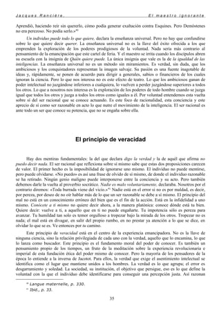 J a c q u e s R a n c i è r e , E l m a e s t r o i g n o r a n t e
Aprendió, haciendo reír sin quererlo, cómo podía generar exaltación contra Esquines. Pero Demóstenes
no era perezoso. No podía serlo.»40
Un individuo puede todo lo que quiere, declara la enseñanza universal. Pero no hay que confundirse
sobre lo que quiere decir querer. La enseñanza universal no es la llave del éxito ofrecida a los que
emprenden la exploración de los poderes prodigiosos de la voluntad. Nada sería más contrario al
pensamiento de la emancipación que este cartel de feria. Y el maestro se irrita cuando los discípulos abren
su escuela con la insignia de Quién quiere puede. La única insignia que vale es la de la igualdad de las
inteligencias. La enseñanza universal no es un método sin miramientos. Es verdad, sin duda, que los
ambiciosos y los conquistadores representan la imagen salvaje. Su pasión es una fuente inagotable de
ideas y, rápidamente, se ponen de acuerdo para dirigir a generales, sabios o financieros de los cuales
ignoran la ciencia. Pero lo que nos interesa no es este efecto de teatro. Lo que los ambiciosos ganan de
poder intelectual no juzgándose inferiores a cualquiera, lo vuelven a perder juzgándose superiores a todos
los otros. Lo que a nosotros nos interesa es la exploración de los poderes de todo hombre cuando se juzga
igual que todos los otros y juzga a todos los otros como iguales a él. Por voluntad entendemos esta vuelta
sobre sí del ser racional que se conoce actuando. Es este foco de racionalidad, esta conciencia y este
aprecio de sí como ser razonable en acto lo que nutre el movimiento de la inteligencia. El ser racional es
ante todo un ser que conoce su potencia, que no se engaña sobre ella.
El principio de veracidad
Hay dos mentiras fundamentales: la del que declara digo la verdad y la de aquél que afirma no
puedo decir nada. El ser racional que reflexiona sobre sí mismo sabe que estas dos proposiciones carecen
de valor. El primer hecho es la imposibilidad de ignorarse uno mismo. El individuo no puede mentirse,
pero puede olvidarse. «No puedo» es así una frase de olvido de sí mismo, de donde el individuo razonable
se ha retirado. Ningún genio maligno puede interponerse entre la conciencia y su acto. Pero también
debemos darle la vuelta al proverbio socrático. Nadie es malo voluntariamente, declaraba. Nosotros por el
contrario diremos: «Toda burrada viene del vicio.»41
Nadie está en el error si no es por maldad, es decir,
por pereza, por deseo de no oír hablar más de lo que un ser razonable se debe a sí mismo. El principio del
mal no está en un conocimiento erróneo del bien que es el fin de la acción. Está en la infidelidad a uno
mismo. Conócete a ti mismo no quiere decir ahora, a la manera platónica: conoce dónde está tu bien.
Quiere decir: vuelve a ti, a aquello que en ti no puede engañarte. Tu impotencia sólo es pereza para
avanzar. Tu humildad tan solo es temor orgulloso a tropezar bajo la mirada de los otros. Tropezar no es
nada; el mal está en divagar, en salir del propio rumbo, en no prestar ya atención a lo que se dice, en
olvidar lo que se es. Ve entonces por tu camino.
Este principio de veracidad está en el centro de la experiencia emancipadora. No es la llave de
ninguna ciencia, sino la relación privilegiada de cada uno con la verdad, aquello que lo encamina, lo que
lo lanza como buscador. Este principio es el fundamento moral del poder de conocer. Es también un
pensamiento propio de los tiempos, un fruto de la meditación sobre la experiencia revolucionaria e
imperial de esta fundación ética del poder mismo de conocer. Pero la mayoría de los pensadores de la
época lo entiende a la inversa de Jacotot. Para ellos, la verdad que exige el asentimiento intelectual se
identifica como el lugar que mantiene unidos a los hombres. La verdad es lo que agrupa; el error es
desgarramiento y soledad. La sociedad, su institución, el objetivo que persigue, eso es lo que define la
voluntad con la que el individuo debe identificarse para conseguir una percepción justa. Así razonan
40
Langue maternelle, p. 330.
41
Ibid., p. 33.
35
 
