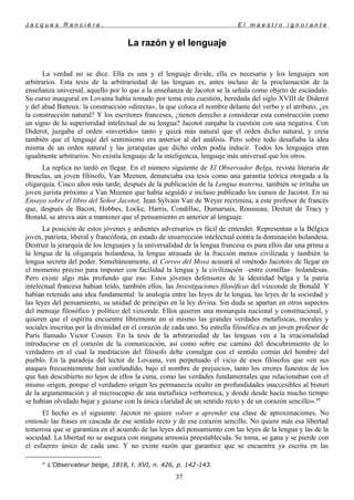 J a c q u e s R a n c i è r e , E l m a e s t r o i g n o r a n t e
La razón y el lenguaje
La verdad no se dice. Ella es una y el lenguaje divide, ella es necesaria y los lenguajes son
arbitrarios. Esta tesis de la arbitrariedad de las lenguas es, antes incluso de la proclamación de la
enseñanza universal, aquello por lo que a la enseñanza de Jacotot se la señala como objeto de escándalo.
Su curso inaugural en Lovaina había tomado por tema esta cuestión, heredada del siglo XVIII de Diderot
y del abad Batteux: la construcción «directa», la que coloca el nombre delante del verbo y el atributo, ¿es
la construcción natural? Y los escritores franceses, ¿tienen derecho a considerar esta construcción como
un signo de la superioridad intelectual de su lengua? Jacotot zanjaba la cuestión con una negativa. Con
Diderot, juzgaba el orden «invertido» tanto y quizá más natural que el orden dicho natural, y creía
también que el lenguaje del sentimiento era anterior al del análisis. Pero sobre todo desafiaba la idea
misma de un orden natural y las jerarquías que dicho orden podía inducir. Todos los lenguajes eran
igualmente arbitrarios. No existía lenguaje de la inteligencia, lenguaje más universal que los otros.
La replica no tardó en llegar. En el número siguiente de El Observador Belga, revista literaria de
Bruselas, un joven filósofo, Van Meenen, denunciaba esa tesis como una garantía teórica otorgada a la
oligarquía. Cinco años más tarde, después de la publicación de la Lengua materna, también se irritaba un
joven jurista próximo a Van Meenen que había seguido e incluso publicado los cursos de Jacotot. En su
Ensayo sobre el libro del Señor Jacotot, Jean Sylvain Van de Weyer recrimina, a este profesor de francés
que, después de Bacon, Hobbes, Locke, Harris, Condillac, Dumarsais, Rousseau, Destutt de Tracy y
Bonald, se atreva aún a mantener que el pensamiento es anterior al lenguaje.
La posición de estos jóvenes y ardientes adversarios es fácil de entender. Representan a la Bélgica
joven, patriota, liberal y francófona, en estado de insurrección intelectual contra la dominación holandesa.
Destruir la jerarquía de los lenguajes y la universalidad de la lengua francesa es para ellos dar una prima a
la lengua de la oligarquía holandesa, la lengua atrasada de la fracción menos civilizada y también la
lengua secreta del poder. Simultáneamente, el Correo del Mosa acusará al «método Jacotot» de llegar en
el momento preciso para imponer con facilidad la lengua y la civilización –entre comillas– holandesas.
Pero existe algo más profundo que eso. Estos jóvenes defensores de la identidad belga y la patria
intelectual francesa habían leído, también ellos, las Investigaciones filosóficas del vizconde de Bonald. Y
habían retenido una idea fundamental: la analogía entre las leyes de la lengua, las leyes de la sociedad y
las leyes del pensamiento, su unidad de principio en la ley divina. Sin duda se apartan en otros aspectos
del mensaje filosófico y político del vizconde. Ellos quieren una monarquía nacional y constitucional, y
quieren que el espíritu encuentre libremente en sí mismo las grandes verdades metafísicas, morales y
sociales inscritas por la divinidad en el corazón de cada uno. Su estrella filosófica es un joven profesor de
París llamado Victor Cousin. En la tesis de la arbitrariedad de las lenguas ven a la irracionalidad
introducirse en el corazón de la comunicación, así como sobre ese camino del descubrimiento de lo
verdadero en el cual la meditación del filósofo debe comulgar con el sentido común del hombre del
pueblo. En la paradoja del lector de Lovaina, ven perpetuado el vicio de esos filósofos que «en sus
ataques frecuentemente han confundido, bajo el nombre de prejuicios, tanto los errores funestos de los
que han descubierto no lejos de ellos la cuna, como las verdades fundamentales que relacionaban con el
mismo origen, porque el verdadero origen les permanecía oculto en profundidades inaccesibles al bisturí
de la argumentación y al microscopio de una metafísica verborreica, y donde desde hacía mucho tiempo
se habían olvidado bajar y guiarse con la única claridad de un sentido recto y de un corazón sencillo».45
El hecho es el siguiente: Jacotot no quiere volver a aprender esa clase de aproximaciones. No
entiende las frases en cascada de ese sentido recto y de ese corazón sencillo. No quiere más esa libertad
temerosa que se garantiza en el acuerdo de las leyes del pensamiento con las leyes de la lengua y las de la
sociedad. La libertad no se asegura con ninguna armonía preestablecida. Se toma, se gana y se pierde con
el esfuerzo único de cada uno. Y no existe razón que garantice que se encuentra ya escrita en las
45
L'Observateur belge, 1818, t. XVI, n. 426, p. 142-143.
37
 