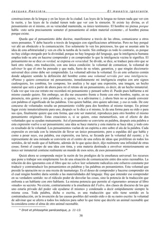 J a c q u e s R a n c i è r e , E l m a e s t r o i g n o r a n t e
construcciones de la lengua y en las leyes de la ciudad. Las leyes de la lengua no tienen nada que ver con
la razón, y las leyes de la ciudad tienen todo que ver con la sinrazón. Si existe ley divina, es el
pensamiento en sí mismo, en su veracidad mantenida, su único testimonio. El hombre no piensa porque
habla –esto sería precisamente someter el pensamiento al orden material existente–, el hombre piensa
porque existe.
Queda que el pensamiento debe decirse, manifestarse a través de las obras, comunicarse a otros
seres pensantes. Y debe hacerlo a través de lenguajes con significaciones arbitrarias. Pero no hay porqué
ver ahí un obstáculo a la comunicación. Eso solamente lo ven los perezosos, los que se asustan ante la
idea de esta arbitrariedad y ven en ella la tumba de la razón. Sin embargo es todo lo contrario, es porque
no hay código otorgado por la divinidad, porque no hay lenguaje del lenguaje, que la inteligencia humana
emplea todo su arte en hacerse comprender y en comprender lo que la inteligencia vecina le significa. El
pensamiento no se dice en verdad, se expresa en veracidad. Se divide, se dice, se traduce para otro que se
hará otro relato, otra traducción, con una única condición: la voluntad de comunicar, la voluntad de
adivinar lo que el otro ha pensado y que nada, fuera de su relato, garantiza, y que ningún diccionario
universal dice cómo debe ser comprendido. La voluntad adivina la voluntad. Es en este esfuerzo común
donde adquiere sentido la definición del hombre como una voluntad servida por una inteligencia.
«Pienso y quiero comunicar mi pensamiento, inmediatamente mi inteligencia emplea con arte signos
cualesquiera, los combina, los compone, los analiza y he aquí una expresión, una imagen, un hecho
material que será a partir de ahora para mí el retrato de un pensamiento, es decir, de un hecho inmaterial.
Cada vez que vea ese retrato me recordará mi pensamiento y pensaré sobre él. Puedo pues hablarme a mí
mismo cuando quiero. Sin embargo, un día me encuentro frente a frente con otro hombre, repito, en su
presencia, mis gestos y mis palabras y, si quiere, va a adivinarme (...) ahora bien no se puede convenir
con palabras el significado de las palabras. Uno quiere hablar, otro quiere adivinar, y eso es todo. De este
concurso de voluntades resulta un pensamiento visible para dos hombres al mismo tiempo. En primer
lugar existe inmaterialmente para uno, después se lo dice a sí mismo, le da una forma para su oído o para
sus ojos, finalmente quiere que esta forma, que este ser material, reproduzca para otro hombre el mismo
pensamiento originario. Estas creaciones o, si se quiere, estas metamorfosis, son el efecto de dos
voluntades que se ayudan mutuamente. Así el pensamiento se convierte en palabra, después esta palabra o
esta expresión vuelve a ser pensamiento; una idea se hace materia y esta materia se hace idea; y todo esto
es resultado de la voluntad. Los pensamientos vuelan de un espíritu a otro sobre el ala de la palabra. Cada
expresión es enviada con la intención de llevar un único pensamiento, pero a espaldas del que habla y
como a pesar suyo, esa palabra, esa expresión, esa larva, se fecunda por la voluntad del oyente; y la
representante de una mónada se convierte en el centro de una esfera de ideas que proliferan en todos los
sentidos, de tal modo que el hablante, además de lo que quiso decir, dijo realmente una infinidad de otras
cosas; formó el cuerpo de una idea con tinta, y esta materia destinada a envolver misteriosamente un
único ser inmaterial contiene realmente un mundo de esos seres, de esos pensamientos.»46
Quizá ahora se comprenda mejor la razón de los prodigios de la enseñanza universal: los recursos
que pone a trabajar son simplemente los de una situación de comunicación entre dos seres razonables. La
relación de dos ignorantes con el libro que no saben leer solamente radicaliza este esfuerzo constante por
traducir y contratraducir los pensamientos en palabras y las palabras en pensamientos. Esta voluntad que
preside la operación no es una receta de taumaturgo. Es el deseo de comprender y hacerse comprender sin
el cual ningún hombre daría sentido a las materialidades del lenguaje. Hay que entender ese comprender
en su verdadero sentido: no el ridículo poder de desvelar las cosas, sino la potencia de la traducción que
enfrenta a un hablante con otro hablante. La misma potencia que permite al «ignorante» arrancar al libro
«mudo» su secreto. No existe, contrariamente a la enseñanza del Fedro, dos clases de discurso de los que
uno estaría privado del poder «de ayudarse él mismo» y condenado a decir estúpidamente siempre la
misma cosa. Toda palabra, dicha o escrita, es una traducción que sólo tiene sentido en la
contratraducción, en la invención de las causas posibles del sonido oído o de su rastro escrito: la voluntad
de adivinar que se aferra a todos los indicios para saber lo que tiene que decirle un animal razonable que
la considera como el alma de otro animal razonable.
46
Droit et philosophie panécastique, p. 11-13.
38
 
