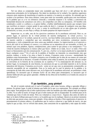 J a c q u e s R a n c i è r e , E l m a e s t r o i g n o r a n t e
Tal vez ahora se comprenda mejor este escándalo que hace del decir y del adivinar las dos
operaciones principales de la inteligencia. Sin duda los decidores de la verdad y los espíritus superiores
conocen otras maneras de transformar el espíritu en materia y la materia en espíritu. Se entiende que lo
oculten a los profanos. Para éstos últimos, como para todo ser razonable, queda pues este movimiento
de la palabra que es a la vez distancia conocida y sostenida respecto a la verdad, y conciencia de
humanidad deseosa de comunicar con otros y de comprobar con ellos su semejanza. «El hombre está
condenado a sentir y a callarse o, si quiere hablar, a hablar indefinidamente puesto que siempre tiene
que rectificar en mayor o menor grado lo que acaba de decir (...) porque de cualquier cosa que diga,
tiene que apresurarse a añadir: no es eso; y como la rectificación no es más plena que la primera
declaración, se tiene, en este flujo y reflujo, un medio perpetuo de improvisación.»47
Improvisar es, se sabe, uno de los ejercicios canónicos de la enseñanza universal. Pero es, en
primer lugar, el ejercicio de la virtud primera de nuestra inteligencia: la virtud poética. La
imposibilidad de decir la verdad, a pesar de sentirla, nos hace hablar como poetas, narrar las aventuras
de nuestro espíritu y comprobar que son entendidas por otros aventureros, comunicar nuestro
sentimiento y verlo compartido por otros seres que también sienten. La improvisación es el ejercicio a
través del cual el ser humano se conoce y se confirma en su naturaleza de ser razonable, es decir, de
animal «que crea palabras, figuras, comparaciones, para contar lo que piensa a sus semejantes». 48
La
virtud de nuestra inteligencia es menos saber que hacer. «Saber no es nada, hacer es todo.» Pero este
hacer es básicamente acto de comunicación. Y, por eso, «hablar es la mejor prueba de la capacidad de
hacer cualquier cosa».49
En el acto de la palabra el hombre no transmite su conocimiento sino que
poetiza, traduce, e invita a los otros a hacer lo mismo. Comunica como artesano: manipulando las
palabras como herramientas. El hombre comunica con el hombre por la obra de sus manos así como por
la de las palabras de su discurso: «Cuando el hombre actúa sobre la materia, las aventuras de este cuerpo
se convierten en la historia de las aventuras de su espíritu.»50
Y la emancipación del artesano es, en
primer lugar, la reconquista de esta historia, la conciencia de que su actividad material es de la misma
naturaleza del discurso. Comunica poetizando: como un ser que cree su pensamiento comunicable, su
emoción susceptible de ser compartida. Esta es la razón por la cual la práctica de la palabra y la
concepción de toda obra como discurso son, en la lógica de la enseñanza universal, un preliminar a todo
aprendizaje. Es necesario que el artesano hable de sus obras para emanciparse; es necesario que el
alumno habla del arte que quiere aprender. «Hablar de las obras de los hombres es el medio de conocer el
arte humano.»51
Y yo también, ¡soy pintor!
De ahí el extraño método por el cual el Fundador, entre otras locuras, obliga a aprender dibujo y
pintura. En primer lugar, le pide al alumno que hable de lo que va a representar. Por ejemplo un dibujo
para copiar. Será peligroso dar al niño explicaciones sobre las medidas que debe adoptar antes de empezar
su obra. Ya se sabe la razón: el riesgo de que el niño sienta por ahí su incapacidad. Se confiará pues en la
voluntad que tiene el niño de imitar. Pero esa voluntad se comprobará. Algunos días antes de darle un
lápiz se le dará el dibujo para que lo mire y se le pedirá que nos lo explique. Quizá en un primer momento
no dirá más que pocas cosas, como por ejemplo: «Esta cabeza es bonita.» Pero repetiremos el ejercicio, le
presentaremos la misma cabeza y le pediremos que la vuelva a observar y que hable de nuevo, sin que
repita lo que ya dijo. Así se volverá más atento, más consciente de su capacidad y más capaz de imitar.
47
Ibid., p. 231.
48
Musique, p. 163. 49 Ibid., p. 314.
49
Ibid., p. 314.
50
Droit et philosophie panécastique, p. 91.
51
Musique, p. 347.
39
 