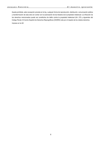 J a c q u e s R a n c i è r e , E l m a e s t r o i g n o r a n t e
Queda prohibida, salvo excepción prevista en la ley, cualquier forma de reproducción, distribución, comunicación pública
y transformación de esta obra sin contar con la autorización de los titulares de la propiedad intelectual. La infracción de
los derechos mencionados puede ser constitutiva de delito contra la propiedad intelectual (Art. 270 y siguientes del
Código Penal). El Centro Español de Derechos Reprográficos (CEDRO) vela por el respeto de los citados derechos.
Impreso en la UE
4
 