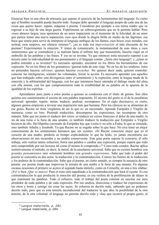 J a c q u e s R a n c i è r e , E l m a e s t r o i g n o r a n t e
Enunciar bien es una obra de artesanía que supone el ejercicio de las herramientas del lenguaje. Es cierto
que el hombre razonable puede hacerlo todo. Aunque debe aprender el lenguaje propio de cada una de las
cosas que quiere hacer: zapato, máquina o poema. Consideren por ejemplo a esa tierna madre que ve
regresar a su hijo de una larga guerra. Experimenta un sobrecogimiento que no le permite hablar. Pero
«esos abrazos largos, esos apretones de un amor impaciente en el momento de la felicidad, de un amor
que parece temer una nueva separación; esos ojos donde la alegría brilla en medio de las lágrimas; esa
boca que sonríe para servir de intérprete al lenguaje ambiguo de los llantos, esos besos, esas miradas, esa
actitud, esos suspiros, ese silencio mismo»54
, ¿no es toda esa improvisación el más elocuente de los
poemas? Experimenten la emoción. Y traten de comunicarla: la instantaneidad de esas ideas y esos
sentimientos que se contradicen y se matizan hasta el infinito hay que transmitirla, hacerla viajar en el
embrollo de las palabras y las frases. Y eso no se inventa. Ya que entonces sería necesario suponer a un
tercero entre la individualidad de ese pensamiento y el lenguaje común. ¿Sería otro lenguaje?, y ¿cómo se
podría entender a su inventor? Es necesario aprender, encontrar en los libros las herramientas de esa
expresión. No en los libros de los gramáticos: ignoran todo de este viaje. No en los de los oradores: éstos
no pretenden hacerse adivinar, quieren hacerse escuchar. No quieren decir nada, quieren controlar:
conectar las inteligencias, someter las voluntades, forzar la acción. Es necesario aprender con aquellos
que han trabajado sobre esta divergencia entre el sentimiento y la expresión, entre la lengua muda de la
emoción y la arbitrariedad del lenguaje, con los que intentaron hacer entender el diálogo mudo del alma
con ella misma, con los que comprometieron toda la credibilidad de su palabra en la apuesta de la
igualdad de los espíritus.
Aprendamos pues junto a estos poetas a quienes se condecora con el título de genios. Son ellos
quienes nos suministrarán el secreto de esta palabra imponente. El secreto del genio es el de la enseñanza
universal: aprender, repetir, imitar, traducir, analizar, recomponer. En el siglo diecinueve, es cierto,
algunos genios empiezan a invocar una inspiración más que humana. Pero los clásicos no se alimentan de
ese genio. Racine no tiene vergüenza de ser lo que es: un necesitado. Aprende Eurípides y Virgilio de
memoria, como un loro. Pretende traducirlos, descompone las expresiones, las recompone de otra
manera. Sabe que ser poeta es traducir dos veces: es traducir en versos franceses el dolor de una madre, la
ira de una reina o la furia de una amante, es también traducir la traducción que Eurípides o Virgilio
hicieron de ello. Del Hipólito coronado de Eurípides hay que traducir no sólo a Fedra, lo que se entiende,
sino también Athalia y Josabeth. Ya que Racine no se engaña sobre lo que hace. No cree tener un mejor
conocimiento de los sentimientos humanos que sus oyentes. «Si Racine conociese mejor que yo el
corazón de una madre, perdería su tiempo explicándome lo que ha leído; yo jamás encontraría sus
observaciones en mis recuerdos y no podría conmoverme. Este gran poeta supone lo contrario; él sólo
trabaja, sólo realiza tantos esfuerzos, borra una palabra o cambia una expresión, porque espera que todo
será comprendido por sus lectores tal como él mismo lo comprende.»55
Como todo creador, Racine aplica
instintivamente el método, es decir, la moral, de la enseñanza universal. Sabe que no existen hombres con
grandes pensamientos sino solamente hombres con grandes expresiones. Sabe que todo el poder del
poema se concentra en dos actos: la traducción y la contratraducción. Conoce los límites de la traducción
y los poderes de la contratraducción. Sabe que el poema, en cierto sentido, es siempre la ausencia de otro
poema: ese poema mudo que improvisa la ternura de una madre o la furia de una amante. En algunas
escasas ocasiones el primero se acerca al segundo hasta imitarlo, como en Corneille, en una o tres sílabas:
¡Yo! o bien ¡Que se muera! Para el resto está supeditado a la contratraducción que hará el oyente. Es esa
contratraducción la que producirá la emoción del poema; es esa «esfera de la proliferación de ideas» la
que reanimará las palabras. Todo el esfuerzo, todo el trabajo del poeta consiste en suscitar ese aura
alrededor de cada palabra y de cada expresión. Por eso analiza, disecciona y traduce las expresiones de
los otros y borra y corrige sin cesar las suyas. Se esfuerza en decirlo todo, sabiendo que no podemos
decirlo todo, pero que es esta tensión incondicional del traductor la que abre la posibilidad de la otra
tensión, de la otra voluntad: el lenguaje no permite decirlo todo y «hay que recurrir al propio genio, al
54
Langue maternelle, p. 281.
55
Langue maternelle, p. 284.
41
 