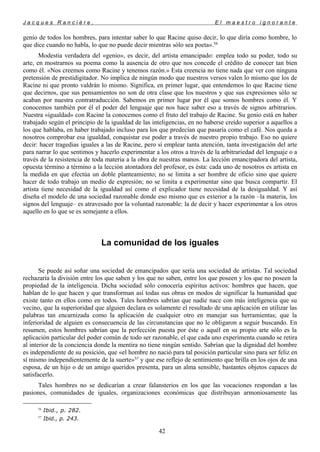 J a c q u e s R a n c i è r e , E l m a e s t r o i g n o r a n t e
genio de todos los hombres, para intentar saber lo que Racine quiso decir, lo que diría como hombre, lo
que dice cuando no habla, lo que no puede decir mientras sólo sea poeta».56
Modestia verdadera del «genio», es decir, del artista emancipado: emplea todo su poder, todo su
arte, en mostrarnos su poema como la ausencia de otro que nos concede el crédito de conocer tan bien
como él. «Nos creemos como Racine y tenemos razón.» Esta creencia no tiene nada que ver con ninguna
pretensión de prestidigitador. No implica de ningún modo que nuestros versos valen lo mismo que los de
Racine ni que pronto valdrán lo mismo. Significa, en primer lugar, que entendemos lo que Racine tiene
que decirnos, que sus pensamientos no son de otra clase que los nuestros y que sus expresiones sólo se
acaban por nuestra contratraducción. Sabemos en primer lugar por él que somos hombres como él. Y
conocemos también por él el poder del lenguaje que nos hace saber eso a través de signos arbitrarios.
Nuestra «igualdad» con Racine la conocemos como el fruto del trabajo de Racine. Su genio está en haber
trabajado según el principio de la igualdad de las inteligencias, en no haberse creído superior a aquellos a
los que hablaba, en haber trabajado incluso para los que predecían que pasaría como el café. Nos queda a
nosotros comprobar esa igualdad, conquistar ese poder a través de nuestro propio trabajo. Eso no quiere
decir: hacer tragedias iguales a las de Racine, pero sí emplear tanta atención, tanta investigación del arte
para narrar lo que sentimos y hacerlo experimentar a los otros a través de la arbitrariedad del lenguaje o a
través de la resistencia de toda materia a la obra de nuestras manos. La lección emancipadora del artista,
opuesta término a término a la lección atontadora del profesor, es ésta: cada uno de nosotros es artista en
la medida en que efectúa un doble planteamiento; no se limita a ser hombre de oficio sino que quiere
hacer de todo trabajo un medio de expresión; no se limita a experimentar sino que busca compartir. El
artista tiene necesidad de la igualdad así como el explicador tiene necesidad de la desigualdad. Y así
diseña el modelo de una sociedad razonable donde eso mismo que es exterior a la razón –la materia, los
signos del lenguaje– es atravesado por la voluntad razonable: la de decir y hacer experimentar a los otros
aquello en lo que se es semejante a ellos.
La comunidad de los iguales
Se puede así soñar una sociedad de emancipados que sería una sociedad de artistas. Tal sociedad
rechazaría la división entre los que saben y los que no saben, entre los que poseen y los que no poseen la
propiedad de la inteligencia. Dicha sociedad sólo conocería espíritus activos: hombres que hacen, que
hablan de lo que hacen y que transforman así todas sus obras en modos de significar la humanidad que
existe tanto en ellos como en todos. Tales hombres sabrían que nadie nace con más inteligencia que su
vecino, que la superioridad que alguien declara es solamente el resultado de una aplicación en utilizar las
palabras tan encarnizada como la aplicación de cualquier otro en manejar sus herramientas; que la
inferioridad de alguien es consecuencia de las circunstancias que no le obligaron a seguir buscando. En
resumen, estos hombres sabrían que la perfección puesta por éste o aquél en su propio arte sólo es la
aplicación particular del poder común de todo ser razonable, el que cada uno experimenta cuando se retira
al interior de la conciencia donde la mentira no tiene ningún sentido. Sabrían que la dignidad del hombre
es independiente de su posición, que «el hombre no nació para tal posición particular sino para ser feliz en
sí mismo independientemente de la suerte»57
y que ese reflejo de sentimiento que brilla en los ojos de una
esposa, de un hijo o de un amigo queridos presenta, para un alma sensible, bastantes objetos capaces de
satisfacerlo.
Tales hombres no se dedicarían a crear falansterios en los que las vocaciones respondan a las
pasiones, comunidades de iguales, organizaciones económicas que distribuyan armoniosamente las
56
Ibid., p. 282.
57
Ibid., p. 243.
42
 