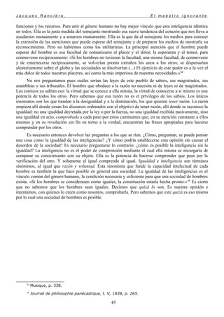 J a c q u e s R a n c i è r e , E l m a e s t r o i g n o r a n t e
funciones y los recursos. Para unir al género humano no hay mejor vínculo que esta inteligencia idéntica
en todos. Ella es la justa medida del semejante mostrando esa suave tendencia del corazón que nos lleva a
ayudarnos mutuamente y a amarnos mutuamente. Ella es la que da al semejante los medios para conocer
la extensión de las atenciones que puede esperar del semejante y de preparar los medios de mostrarle su
reconocimiento. Pero no hablemos como los utilitaristas. La principal atención que el hombre puede
esperar del hombre es esa facultad de comunicarse el placer y el dolor, la esperanza y el temor, para
conmoverse recíprocamente: «Si los hombres no tuviesen la facultad, una misma facultad, de conmoverse
y de enternecerse recíprocamente, se volverían pronto extraños los unos a los otros; se dispersarían
aleatoriamente sobre el globo y las sociedades se disolverían (...) El ejercicio de este poder es a la vez el
más dulce de todos nuestros placeres, así como la más imperiosa de nuestras necesidades.»58
No nos preguntamos pues cuáles serían las leyes de este pueblo de sabios, sus magistrados, sus
asambleas y sus tribunales. El hombre que obedece a la razón no necesita ni de leyes ni de magistrados.
Los estoicos ya sabían eso: la virtud que se conoce a ella misma, la virtud de conocerse a sí mismo es una
potencia de todos los otros. Pero sabemos que esa razón no es el privilegio de los sabios. Los únicos
insensatos son los que tienden a la desigualdad y a la dominación, los que quieren tener razón. La razón
empieza allí donde cesan los discursos ordenados con el objetivo de tener razón, allí donde se reconoce la
igualdad: no una igualdad decretada por la ley o por la fuerza, no una igualdad recibida pasivamente, sino
una igualdad en acto, comprobada a cada paso por estos caminantes que, en su atención constante a ellos
mismos y en su revolución sin fin en torno a la verdad, encuentran las frases apropiadas para hacerse
comprender por los otros.
Es necesario entonces devolver las preguntas a los que se ríen. ¿Cómo, preguntan, se puede pensar
una cosa como la igualdad de las inteligencias? ¿Y cómo podría establecerse esta opinión sin causar el
desorden de la sociedad? Es necesario preguntarse lo contrario: ¿cómo es posible la inteligencia sin la
igualdad? La inteligencia no es el poder de comprensión mediante el cual ella misma se encargaría de
comparar su conocimiento con su objeto. Ella es la potencia de hacerse comprender que pasa por la
verificación del otro. Y solamente el igual comprende al igual. Igualdad e inteligencia son términos
sinónimos, al igual que razón y voluntad. Esta sinonimia que funde la capacidad intelectual de cada
hombre es también la que hace posible en general una sociedad. La igualdad de las inteligencias es el
vínculo común del género humano, la condición necesaria y suficiente para que una sociedad de hombres
exista. «Si los hombres se considerasen como iguales, la constitución estaría hecha pronto.»59
Es cierto
que no sabemos que los hombres sean iguales. Decimos que quizá lo son. Es nuestra opinión e
intentamos, con quienes lo creen como nosotros, comprobarla. Pero sabemos que este quizá es eso mismo
por lo cual una sociedad de hombres es posible.
58
Musique, p. 338.
59
Journal de philosophie panécastique, t. V, 1838, p. 265.
43
 