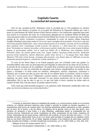 J a c q u e s R a n c i è r e , E l m a e s t r o i g n o r a n t e
Capítulo Cuarto
La sociedad del menosprecio
Pero no hay sociedad posible. Solamente existe la sociedad que es. Nos perdíamos en nuestras
ensoñaciones, pero llaman a la puerta. Es el enviado del Ministerio de Educación Pública que viene a
poner en conocimiento del Señor Jacotot el Real Decreto relativo a las condiciones requeridas para tener
una escuela en el territorio del reino. Es el funcionario delegado por la Academia Militar de Delft que
viene para poner orden en esta extraña Escuela Normal Militar de Lovaina. Es el cartero que trae la última
entrega de los Anales Academiae Lovaniensis, conteniendo la oratio de nuestro colega Franciscus
Josephus Dumbeck quien ataca contra el Universal, nuevo corruptor de la juventud: «Cum porro educatio
universum populum amplectatur, cujus virtus primaria posita est in unitatis concentu, perversa methodus
hanc unitatem solvit, civitatemque scindit in partes sibi adversas (...) Absit tamen hic a nostra patria
furor! Enitendum est studiosis juvenibus, ut literarum et pulchri studio ducti non solum turpem desidiam
fugiant ut gravissimum malum; sed ut stude–ant Pudori illi et Modestiae, jam antiquitus divinis
honoribus cultae. Sic tantum optimi erunt cives, legum vindices, bonarum artium doctores, divinorum
praecep–torum interpretes, patriae defensores, gentis totius decora (...) Tu quoque haec audi, Regia
Majestas! Tibí enim civium tuorum, eorumque adeo juvenum, cura deman–data est. OJficium est sacrum
dissipandi ejusmodi magistros, tollendi has scholas umbráticas.»60
El reino de los Países Bajos es un Estado pequeño, pero tan civilizado como uno grande. La
autoridad pública sitúa entre sus preocupaciones privilegiadas la educación de las almas de los jóvenes y
la armonía de los corazones de los ciudadanos. No puede darle al primero que llega la autorización para
abrir un negocio, no sólo sin certificado de capacidad, sino incluso vanagloriándose de enseñar lo que
ignora y excitando a la burla contra los maestros, submaestros, rectores, inspectores, comisarios o
ministros que se hacen una idea un poco más alta de sus deberes hacia la juventud y hacia la ciencia.
¡Absit hit a riostra patria furor!*
Digámoslo a nuestra manera: «El atontamiento, elevando su cabeza
repelente, me grita: ¡atrás, innovador insensato! Lo que quieres arrancarme está en mi por vínculos
indisolubles. Soy lo que ha sido, lo que es y lo que será sobre la tierra, mientras las almas estén en
cuerpos de lodo. Hoy, más que nunca, no puedes esperar el éxito.
Ellos creen que están haciendo progresos y sus opiniones están firmemente establecidas sobre este
pilar; me río de tus esfuerzos; no se moverán de ahí.»61
60
«Cuando la educación abarca la totalidad del pueblo y su virtud primera reside en la armonía
unitaria, un método perverso destruye esta unidad y escinde la ciudad en bandos opuestos (...)
¡Expulsemos esta locura de nuestro país! Los jóvenes estudiosos deben esforzarse no sólo, guiados
por el amor de lo bueno y de las letras, en alejarse de la pereza como el mal más grave, sino
también en acogerse a este Pudor y a esta Modestia, celebradas desde la antigüedad por los
honores divinos. Solamente así serán ciudadanos de élite, protectores de las leyes, maestros de
virtud, interpretes de las leyes divinas, defensores de la patria, el honor de toda una raza (...) ¡Y tú
también escucha, Alteza Real! Pues es en ti en quien está confiado el cuidado de tus subditos, sobre
todo en sus años más tiernos. Es un deber sagrado aniquilar a los maestros de esta clase, suprimir
estas escuelas de tinieblas.» enríales Academiae Lovanienses, vol. IX, 1825-1826, p. 216, 220, 222.
*
¡Aléjese el furor de nuestra patria! [N.T.]
61
Journal de l'émancipation intellectuelle, t. III, 1835-1836, p. 223.
44
 