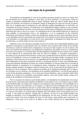 J a c q u e s R a n c i è r e , E l m a e s t r o i g n o r a n t e
Las leyes de la gravedad
Nos perdíamos contemplando el vuelo de los espíritus pensantes girando en torno a la verdad. Pero
los movimientos de la materia obedecen a otras leyes: las de la atracción y la gravitación. Todos los
cuerpos se precipitan estúpidamente hacia el centro. Habíamos dicho que nada se podía inducir de las
hojas a los espíritus, de la materia a lo inmaterial. Porque la inteligencia no sigue las leyes de la materia.
Pero eso es verdadero para la inteligencia de cada individuo tomado separadamente: es indivisible, sin
comunidad, sin división. Entonces, no puede pues ser la propiedad de ningún conjunto, en caso contrario
no sería ya la propiedad de las partes. Así pues hay que concluir que la inteligencia está solamente en los
individuos pero que no está en su reunión. «La inteligencia está en cada unidad intelectual; la reunión de
estas unidades es necesariamente inerte y sin inteligencia (...) en la cooperación de dos moléculas
intelectuales que llamamos hombres, existen dos inteligencias; ambas son de la misma naturaleza, pero no
es una inteligencia única la que preside esta cooperación. En la materia, la única fuerza que anima la masa
y las moléculas es la gravedad; en la clase de los seres intelectuales, la inteligencia no dirige más que a
los individuos: su reunión padece las leyes de la materia.»62
Habíamos visto a los individuos razonables atravesar los estratos de la materialidad lingüística para
significarse mutuamente su pensamiento. Pero ese comercio sólo es posible sobre la base de esa relación
invertida que somete la reunión de las inteligencias a las leyes de todo conjunto, las de la materia. Ahí
está la raíz material del atontamiento: las inteligencias inmateriales sólo pueden conectarse sometiéndose
a las leyes de la materia. La revolución libre de cada inteligencia alrededor del astro ausente de la verdad,
el vuelo distante de la comunicación libre sobre las alas de la palabra, se encuentran contrariados y
desviados por la gravitación universal hacia el centro que es propia del universo material. Todo transcurre
como si la inteligencia viviese en un mundo dual. Y quizá hay que dar algún crédito a la hipótesis de los
maniqueos: ellos veían caos en la creación y lo explicaban por la competición de dos inteligencias. No se
trata simplemente de que haya un principio del bien y un principio del mal. Se trata, más profundamente,
de que dos principios inteligentes no hacen una creación inteligente. Al mismo tiempo que el vizconde de
Bonald proclama la restauración de la inteligencia divina, ordenadora del lenguaje y de la sociedad
humana, algunos hombres de progreso sienten la tentación de volver al encuentro de las hipótesis de los
heresiarcas y de los maniqueos. Ellos comparan los poderes de la inteligencia aplicados por los sabios y
los inventores con los sofismas y los desórdenes de las asambleas deliberantes y ven ahí de buen grado la
acción de dos principios antagónicos. Así es tanto para Jeremie Bentham y para su discípulo James Mili,
testigos de la locura de las asambleas conservadoras inglesas, como para Joseph Jacotot, testigo de la
locura de las asambleas revolucionarias francesas.
Pero no acusemos tan deprisa a la divinidad ausente y no disculpemos tan ligeramente a los actores
de estas locuras. Quizá haya que simplificar la hipótesis: la divinidad es una, es la criatura la que es doble.
La divinidad ha dado a la criatura una voluntad y una inteligencia para responder a las necesidades de su
existencia. Se las dio a los individuos, no a la especie. La especie no tiene necesidad ni de la una ni de la
otra. Ella no tiene necesidad de velar por su conservación. Son los individuos quienes la conservan. Son
sólo ellos los que tienen necesidad de una voluntad razonable para guiar libremente la inteligencia puesta
a su servicio. En cambio, no se puede esperar ninguna razón del conjunto social. Existe porque existe, eso
es todo. Y sólo puede ser arbitrario. Aunque hay, lo sabemos, un caso en el que hubiera podido estar
fundado en naturaleza: el de la desigualdad de las inteligencias. En este caso, lo hemos visto, el orden
social sería natural. «Las leyes humanas, las leyes de convención, serían inútiles para conservarlo. La
obediencia a estas leyes ya no sería ni un deber ni una virtud; derivaría de la superioridad de la
62
Mélanges posthumes, p. 118.
45
 