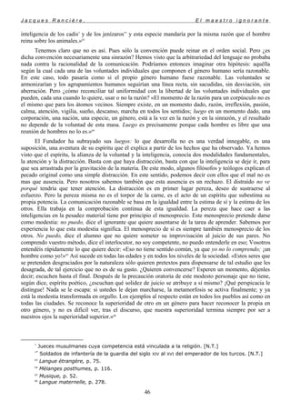 J a c q u e s R a n c i è r e , E l m a e s t r o i g n o r a n t e
inteligencia de los cadis*
y de los jenízaros**
y esta especie mandaría por la misma razón que el hombre
reina sobre los animales.»63
Tenemos claro que no es así. Pues sólo la convención puede reinar en el orden social. Pero ¿es
dicha convención necesariamente una sinrazón? Hemos visto que la arbitrariedad del lenguaje no probaba
nada contra la racionalidad de la comunicación. Podríamos entonces imaginar otra hipótesis: aquélla
según la cual cada una de las voluntades individuales que componen el género humano sería razonable.
En este caso, todo pasaría como si el propio género humano fuese razonable. Las voluntades se
armonizarían y los agrupamientos humanos seguirían una línea recta, sin sacudidas, sin desviación, sin
aberración. Pero ¿cómo reconciliar tal uniformidad con la libertad de las voluntades individuales que
pueden, cada una cuando lo quiere, usar o no la razón? «El momento de la razón para un corpúsculo no es
el mismo que para los átomos vecinos. Siempre existe, en un momento dado, razón, irreflexión, pasión,
calma, atención, vigilia, sueño, descanso, marcha en todos los sentidos; luego en un momento dado, una
corporación, una nación, una especie, un género, está a la vez en la razón y en la sinrazón, y el resultado
no depende de la voluntad de esta masa. Luego es precisamente porque cada hombre es libre que una
reunión de hombres no lo es.»64
El Fundador ha subrayado sus luegos: lo que desarrolla no es una verdad innegable, es una
suposición, una aventura de su espíritu que él explica a partir de los hechos que ha observado. Ya hemos
visto que el espíritu, la alianza de la voluntad y la inteligencia, conocía dos modalidades fundamentales,
la atención y la distracción. Basta con que haya distracción, basta con que la inteligencia se deje ir, para
que sea arrastrada por la gravitación de la materia. De este modo, algunos filósofos y teólogos explican el
pecado original como una simple distracción. En este sentido, podemos decir con ellos que el mal no es
mas que ausencia. Pero nosotros sabemos también que esta ausencia es un rechazo. El distraído no ve
porqué tendría que tener atención. La distracción es en primer lugar pereza, deseo de sustraerse al
esfuerzo. Pero la pereza misma no es el torpor de la carne, es el acto de un espíritu que subestima su
propia potencia. La comunicación razonable se basa en la igualdad entre la estima de sí y la estima de los
otros. Ella trabaja en la comprobación continua de esta igualdad. La pereza que hace caer a las
inteligencias en la pesadez material tiene por principio el menosprecio. Este menosprecio pretende darse
como modestia: no puedo, dice el ignorante que quiere ausentarse de la tarea de aprender. Sabemos por
experiencia lo que esta modestia significa. El menosprecio de sí es siempre también menosprecio de los
otros. No puedo, dice el alumno que no quiere someter su improvisación al juicio de sus pares. No
comprendo vuestro método, dice el interlocutor, no soy competente, no puedo entenderle en eso; Vosotros
entendéis rápidamente lo que quiere decir: «Eso no tiene sentido común, ya que yo no lo comprendo; ¡un
hombre como yo!»65
Así sucede en todas las edades y en todos los niveles de la sociedad. «Estos seres que
se pretenden desgraciados por la naturaleza sólo quieren pretextos para dispensarse de tal estudio que les
desagrada, de tal ejercicio que no es de su gusto. ¿Quieren convencerse? Esperen un momento, déjenles
decir; escuchen hasta el final. Después de la precaución oratoria de este modesto personaje que no tiene,
según dice, espíritu poético, ¿escuchan qué solidez de juicio se atribuye a sí mismo? ¡Qué perspicacia le
distingue! Nada se le escapa: si ustedes le dejan marcharse, la metamorfosis se activa finalmente; y ya
está la modestia transformada en orgullo. Los ejemplos al respecto están en todos los pueblos así como en
todas las ciudades. Se reconoce la superioridad de otro en un género para hacer reconocer la propia en
otro género, y no es difícil ver, tras el discurso, que nuestra superioridad termina siempre por ser a
nuestros ojos la superioridad superior.»66
*
Jueces musulmanes cuya competencia está vinculada a la religión. [N.T.]
**
Soldados de infantería de la guardia del siglo XIV al XVI del emperador de los turcos. [N.T.]
63
Langue étrangère, p. 75.
64
Mélanges posthumes, p. 116.
65
Musique, p. 52.
66
Langue maternelle, p. 278.
46
 