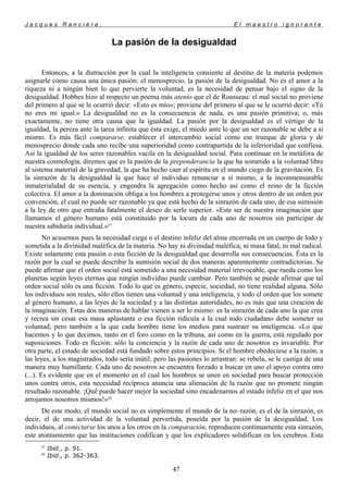 J a c q u e s R a n c i è r e , E l m a e s t r o i g n o r a n t e
La pasión de la desigualdad
Entonces, a la distracción por la cual la inteligencia consiente al destino de la materia podemos
asignarle como causa una única pasión: el menosprecio, la pasión de la desigualdad. No es el amor a la
riqueza ni a ningún bien lo que pervierte la voluntad, es la necesidad de pensar bajo el signo de la
desigualdad. Hobbes hizo al respecto un poema más atento que el de Rousseau: el mal social no proviene
del primero al que se le ocurrió decir: «Esto es mío»; proviene del primero al que se le ocurrió decir: «Tú
no eres mi igual.» La desigualdad no es la consecuencia de nada, es una pasión primitiva; o, más
exactamente, no tiene otra causa que la igualdad. La pasión por la desigualdad es el vértigo de la
igualdad, la pereza ante la tarea infinita que ésta exige, el miedo ante lo que un ser razonable se debe a sí
mismo. Es más fácil compararse, establecer el intercambio social como ese trueque de gloria y de
menosprecio donde cada uno recibe una superioridad como contrapartida de la inferioridad que confiesa.
Así la igualdad de los seres razonables vacila en la desigualdad social. Para continuar en la metáfora de
nuestra cosmología, diremos que es la pasión de la preponderancia la que ha sometido a la voluntad libre
al sistema material de la gravedad, la que ha hecho caer al espíritu en el mundo ciego de la gravitación. Es
la sinrazón de la desigualdad la que hace al individuo renunciar a sí mismo, a la inconmensurable
inmaterialidad de su esencia, y engendra la agregación como hecho así como el reino de la ficción
colectiva. El amor a la dominación obliga a los hombres a protegerse unos y otros dentro de un orden por
convención, el cual no puede ser razonable ya que está hecho de la sinrazón de cada uno, de esa sumisión
a la ley de otro que entraña fatalmente el deseo de serle superior. «Este ser de nuestra imaginación que
llamamos el género humano está constituido por la locura de cada uno de nosotros sin participar de
nuestra sabiduría individual.»67
No acusemos pues la necesidad ciega o el destino infeliz del alma encerrada en un cuerpo de lodo y
sometida a la divinidad maléfica de la materia. No hay ni divinidad maléfica, ni masa fatal, ni mal radical.
Existe solamente esta pasión o esta ficción de la desigualdad que desarrolla sus consecuencias. Ésta es la
razón por la cual se puede describir la sumisión social de dos maneras aparentemente contradictorias. Se
puede afirmar que el orden social está sometido a una necesidad material irrevocable, que rueda como los
planetas según leyes eternas que ningún individuo puede cambiar. Pero también se puede afirmar que tal
orden social sólo es una ficción. Todo lo que es género, especie, sociedad, no tiene realidad alguna. Sólo
los individuos son reales, sólo ellos tienen una voluntad y una inteligencia, y todo el orden que los somete
al género humano, a las leyes de la sociedad y a las distintas autoridades, no es más que una creación de
la imaginación. Estas dos maneras de hablar vienen a ser lo mismo: es la sinrazón de cada uno la que crea
y recrea sin cesar esa masa aplastante o esa ficción ridícula a la cual todo ciudadano debe someter su
voluntad, pero también a la que cada hombre tiene los medios para sustraer su inteligencia. «Lo que
hacemos y lo que decimos, tanto en el foro como en la tribuna, así como en la guerra, está regulado por
suposiciones. Todo es ficción: sólo la conciencia y la razón de cada uno de nosotros es invariable. Por
otra parte, el estado de sociedad está fundado sobre estos principios. Si el hombre obedeciese a la razón, a
las leyes, a los magistrados, todo sería inútil; pero las pasiones lo arrastran: se rebela, se le castiga de una
manera muy humillante. Cada uno de nosotros se encuentra forzado a buscar en uno el apoyo contra otro
(...). Es evidente que en el momento en el cual los hombres se unen en sociedad para buscar protección
unos contra otros, esta necesidad recíproca anuncia una alienación de la razón que no promete ningún
resultado razonable. ¡Qué puede hacer mejor la sociedad sino encadenarnos al estado infeliz en el que nos
arrojamos nosotros mismos!»68
De este modo, el mundo social no es simplemente el mundo de la no–razón, es el de la sinrazón, es
decir, el de una actividad de la voluntad pervertida, poseída por la pasión de la desigualdad. Los
individuos, al conectarse los unos a los otros en la comparación, reproducen continuamente esta sinrazón,
este atontamiento que las instituciones codifican y que los explicadores solidifican en los cerebros. Esta
67
Ibid., p. 91.
68
Ibid., p. 362-363.
47
 