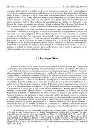 J a c q u e s R a n c i è r e , E l m a e s t r o i g n o r a n t e
producción dé la sinrazón es un trabajo en el que los individuos emplean tanto arte y tanta inteligencia
como lo harían para la comunicación razonable de las obras de su espíritu. Simplemente este trabajo es un
trabajo de duelo. La guerra es la ley del orden social. Pero bajo ese nombre de guerra, no imaginamos
ninguna fatalidad de las fuerzas materiales, ningún desencadenamiento de las hordas dominadas por
instintos bestiales. La guerra, como toda obra humana, es en primer lugar acto de palabra. Pero esta
palabra rechaza ese halo de ideas radiantes del contratraductor que suscita otra inteligencia y otro
discurso. La voluntad no se dedica ya a adivinar y a hacerse adivinar. Ella se da como fin el silencio del
otro, la ausencia de réplica, la caída de los espíritus en la agregación material del consentimiento.
La voluntad pervertida no deja de emplear la inteligencia, pero sobre la base de una distracción
fundamental. Acostumbra a la inteligencia a ver sólo lo que contribuye a la preponderancia, lo que sirve
para anular a las otras inteligencias. El universo de la sinrazón social está compuesto por voluntades
servidas por inteligencias. Pero cada una de estas voluntades se da como trabajo destruir otra voluntad
impidiendo a otra inteligencia ver. Y sabemos que este resultado no es difícil de conseguir. Basta con
dejar actuar la radical exterioridad del orden del lenguaje con el de la razón. La voluntad razonable,
guiada por su vínculo distante con la verdad y por su voluntad de hablar a su semejante, controlaba dicha
exterioridad y la recobraba por la fuerza de la atención. La voluntad distraída, salida de la vía de la
igualdad, la utilizará en sentido contrario, de un modo retórico, para precipitar la agregación de los
espíritus, su caída en el universo de la atracción material.
La locura retórica
Poder de la retórica, de ese arte en razonar que se esfuerza en destruir la razón bajo su apariencia.
Desde que las revoluciones de Inglaterra y Francia reinstalaron el poder de las asambleas deliberantes en
el centro de la vida política, los espíritus curiosos renovaron la gran interrogación de Platón y Aristóteles
sobre ese poder de lo falso que imita el poder de lo verdadero. Es así como en 1816 el ginebrino Étienne
Dumont publicó la traducción francesa del Tratado de los sofismas parlamentarios de su amigo Jeremie
Bentham. Jacotot no menciona esta obra. Sin embargo, se nota su huella en los desarrollos de la Lengua
materna consagrados a la retórica. Como Bentham, Jacotot pone en el centro de su análisis la sinrazón de
las asambleas deliberantes. El léxico que utiliza para hablar de ello es muy parecido al de Dumont. Y su
análisis sobre la falsa modestia recuerda el capítulo de Bentham sobre el argumento ad verecundiam.69
Pero si es la misma comedia de la cual el uno y el otro desmontan los mecanismos, la mirada con la que
lo contemplan y la moral que de ahí extraen difieren radicalmente. Bentham polemiza contra las
asambleas conservadoras inglesas. Muestra lo corrosivo del argumento de autoridad con el cual,
diversamente disfrazado, los beneficiarios del orden existente se oponen a toda reforma progresiva.
Denuncia las alegorías que hipostasían el orden existente, las palabras que lanzan, según la necesidad, un
velo agradable o siniestro sobre las cosas, los sofismas que sirven para asimilar toda propuesta de reforma
al espectro de la anarquía. Para él, estos sofismas se explican por el juego del interés, su éxito por la
debilidad intelectual de las razas parlamentarias y el estado de servidumbre en el que los mantiene la
autoridad. Es decir, que los hombres desinteresados y formados en la libertad de pensamiento racional
pueden combatirlos eficazmente. Y Dumont, menos fogoso que su amigo, hace hincapié en esta esperanza
69
«Si señalamos un vicio en nuestras instituciones y proponemos un remedio, a pesar de todo
se levanta un gran funcionario que, sin discutir la proposición, exclama con aire grave: "No estoy
preparado para el examen sobre esta cuestión, confieso mi incapacidad, etc." Pero aquí está el
sentido oculto de estas palabras: "Si un hombre como yo, de alto cargo y dotado de un genio
proporcionado a su dignidad, declara su incapacidad, no existe presunción, no existe locura en
aquellos que pretenden tener una opinión formada!" Es un método indirecto de intimidación: es la
arrogancia bajo el ligero velo de la modestia.» Traite des sophismes parlementaires, trad. Regnault,
Paris, 1840, p. 84.
48
 