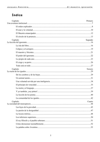 J a c q u e s R a n c i è r e , E l m a e s t r o i g n o r a n t e
Índice
Capítulo Primero
Una aventura intelectual................................................................................................................................7
El orden explicador.......................................................................................................................8
El azar y la voluntad...................................................................................................................10
El Maestro emancipador.............................................................................................................12
El círculo de la potencia.............................................................................................................13
Capítulo Segundo
La lección del ignorante...............................................................................................................................16
La isla del libro...........................................................................................................................16
Calipso y el cerrajero..................................................................................................................19
El maestro y Sócrates.................................................................................................................21
El poder del ignorante................................................................................................................22
Lo propio de cada uno................................................................................................................23
El ciego y su perro......................................................................................................................26
Todo está en todo........................................................................................................................27
Capítulo Tercero
La razón de los iguales.................................................................................................................................29
De los cerebros y de las hojas.....................................................................................................29
Un animal atento.........................................................................................................................31
Una voluntad servida por una inteligencia.................................................................................34
El principio de veracidad............................................................................................................35
La razón y el lenguaje.................................................................................................................37
Y yo también, ¡soy pintor!..........................................................................................................39
La lección de los poetas..............................................................................................................40
La comunidad de los iguales......................................................................................................42
Capítulo Cuarto
La sociedad del menosprecio.......................................................................................................................44
Las leyes de la gravedad.............................................................................................................45
La pasión de la desigualdad........................................................................................................47
La locura retórica........................................................................................................................48
Los inferiores superiores............................................................................................................50
El rey filósofo y el pueblo soberano...........................................................................................51
Cómo desrazonar razonablemente..............................................................................................52
La palabra sobre Aventino..........................................................................................................55
5
 