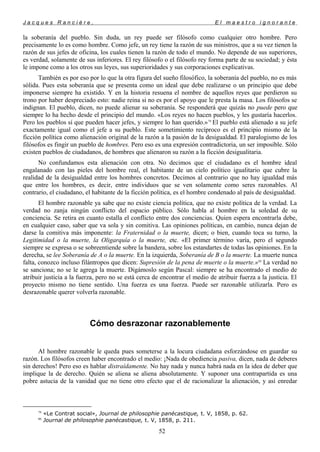 J a c q u e s R a n c i è r e , E l m a e s t r o i g n o r a n t e
la soberanía del pueblo. Sin duda, un rey puede ser filósofo como cualquier otro hombre. Pero
precisamente lo es como hombre. Como jefe, un rey tiene la razón de sus ministros, que a su vez tienen la
razón de sus jefes de oficina, los cuales tienen la razón de todo el mundo. No depende de sus superiores,
es verdad, solamente de sus inferiores. El rey filósofo o el filósofo rey forma parte de su sociedad; y ésta
le impone como a los otros sus leyes, sus superioridades y sus corporaciones explicativas.
También es por eso por lo que la otra figura del sueño filosófico, la soberanía del pueblo, no es más
sólida. Pues esta soberanía que se presenta como un ideal que debe realizarse o un principio que debe
imponerse siempre ha existido. Y en la historia resuena el nombre de aquellos reyes que perdieron su
trono por haber despreciado esto: nadie reina si no es por el apoyo que le presta la masa. Los filósofos se
indignan. El pueblo, dicen, no puede alienar su soberanía. Se responderá que quizás no puede pero que
siempre lo ha hecho desde el principio del mundo. «Los reyes no hacen pueblos, y les gustaría hacerlos.
Pero los pueblos sí que pueden hacer jefes, y siempre lo han querido.»79
El pueblo está alienado a su jefe
exactamente igual como el jefe a su pueblo. Este sometimiento recíproco es el principio mismo de la
ficción política como alienación original de la razón a la pasión de la desigualdad. El paralogismo de los
filósofos es fingir un pueblo de hombres. Pero eso es una expresión contradictoria, un ser imposible. Sólo
existen pueblos de ciudadanos, de hombres que alienaron su razón a la ficción desigualitaria.
No confundamos esta alienación con otra. No decimos que el ciudadano es el hombre ideal
engalanado con las pieles del hombre real, el habitante de un cielo político igualitario que cubre la
realidad de la desigualdad entre los hombres concretos. Decimos al contrario que no hay igualdad más
que entre los hombres, es decir, entre individuos que se ven solamente como seres razonables. Al
contrario, el ciudadano, el habitante de la ficción política, es el hombre condenado al país de desigualdad.
El hombre razonable ya sabe que no existe ciencia política, que no existe política de la verdad. La
verdad no zanja ningún conflicto del espacio público. Sólo habla al hombre en la soledad de su
conciencia. Se retira en cuanto estalla el conflicto entre dos conciencias. Quien espera encontrarla debe,
en cualquier caso, saber que va sola y sin comitiva. Las opiniones políticas, en cambio, nunca dejan de
darse la comitiva más imponente: la Fraternidad o la muerte, dicen; o bien, cuando toca su turno, la
Legitimidad o la muerte, la Oligarquía o la muerte, etc. «El primer término varía, pero el segundo
siempre se expresa o se sobreentiende sobre la bandera, sobre los estandartes de todas las opiniones. En la
derecha, se lee Soberanía de A o la muerte. En la izquierda, Soberanía de B o la muerte. La muerte nunca
falta, conozco incluso filántropos que dicen: Supresión de la pena de muerte o la muerte.»80
La verdad no
se sanciona; no se le agrega la muerte. Digámoslo según Pascal: siempre se ha encontrado el medio de
atribuir justicia a la fuerza, pero no se está cerca de encontrar el medio de atribuir fuerza a la justicia. El
proyecto mismo no tiene sentido. Una fuerza es una fuerza. Puede ser razonable utilizarla. Pero es
desrazonable querer volverla razonable.
Cómo desrazonar razonablemente
Al hombre razonable le queda pues someterse a la locura ciudadana esforzándose en guardar su
razón. Los filósofos creen haber encontrado el medio: ¡Nada de obediencia pasiva, dicen, nada de deberes
sin derechos! Pero eso es hablar distraídamente. No hay nada y nunca habrá nada en la idea de deber que
implique la de derecho. Quién se aliena se aliena absolutamente. Y suponer una contrapartida es una
pobre astucia de la vanidad que no tiene otro efecto que el de racionalizar la alienación, y así enredar
79
«Le Contrat social», Journal de philosophie panécastique, t. V, 1858, p. 62.
80
Journal de philosophie panécastique, t. V, 1858, p. 211.
52
 