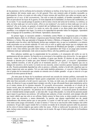 J a c q u e s R a n c i è r e , E l m a e s t r o i g n o r a n t e
de las pasiones y de los sofismas de la sinrazón, la balanza se inclina, la ley hace oír su voz a la cual habrá
que obedecer del mismo modo que a la del general. Pero este misterio pide al hombre razonable su
participación. Invita a la razón no sólo sobre el único terreno del sacrificio sino sobre un terreno que le
garantiza ser el suyo, el del razonamiento. Tan solo se trata de combatir, el hombre razonable lo sabe:
sólo así prevalecen las leyes de la guerra. El éxito depende de la habilidad y la fuerza del combatiente, no
de su razón. Y eso sucede porque la pasión es ahí la reina a través del arma de la retórica. La retórica, se
sabe, no tiene nada que ver con la razón. ¿Pero es eso recíproco? ¿La razón no tiene nada que ver con la
retórica? ¿No es la razón, en general, el control del ser hablante por sí mismo que le permite hacer, en
cualquier ámbito, obra de artista? La razón no sería ella misma si no diera poder para hablar en la
asamblea, o en cualquier otro lugar. La razón es la capacidad de aprender todos los lenguajes. Aprenderá
pues el lenguaje de la asamblea y del tribunal. Aprenderá a desrazonar.
En primer lugar, es necesario atender a Aristóteles contra Platón: es vergonzoso para el hombre
razonable dejarse abatir en el tribunal, vergonzoso para Sócrates haber abandonado la victoria y su vida a
Meletos y a Anitos. Hay que aprender el lenguaje de Anitos y Meletos, el lenguaje de los oradores. Y éste
se aprende como los otros, más fácilmente incluso que cualquier otro, ya que su vocabulario y su sintaxis
están encerrados en un círculo reducido. El todo está en todo se aplica aquí mejor que en cualquier otro
estudio. Es necesario pues aprender alguna cosa –un discurso de Mirabeau por ejemplo– y relacionar ahí
todo el resto. Esta retórica que pide tanto trabajo a los aprendices del Viejo es un juego para nosotros:
«Sabemos todo por adelantado; todo está en nuestros libros; sólo hay palabras que cambiar.»83
Pero sabemos también que la ampulosidad de los períodos y el ornamento del estilo no son la
quintaesencia del arte oratorio. Su función no es convencer a los espíritus sino distraerlos. Lo que gana el
decreto –como la batalla–, es el asalto, la palabra, el gesto que decide. El destino de una asamblea a
menudo se decanta por el audaz que, para obstruir el debate, primero gritó ¡A votación! ¡Aprendamos
pues, también nosotros, el arte de gritar en el momento preciso ¡A votación! No digamos que eso es
indigno de nosotros y de la razón. La razón no nos necesita, somos nosotros quienes tenemos necesidad
de ella. Nuestra pretendida dignidad tan sólo es pereza y cobardía, similar a la del niño orgulloso que no
quiere improvisar ante sus iguales. Tal vez más tarde también gritaremos ¡A votación! Pero lo liaremos
con el grupo de los temerosos que estarán en sintonía con el orador ganador –el que se atrevió a lo que
nosotros tuvimos pereza de hacer.
¿Se trata pues de hacer de la enseñanza universal una escuela de cinismo político, renovando los
sofismas denunciados por Bentham? Quién quiere comprender esta lección del razonable desrazonante
debe más bien acercarla a la del maestro ignorante. Se trata, en todo caso, de comprobar el poder de la
razón, de observar lo que se puede hacer siempre con ella, lo que ella puede hacer para mantenerse activa
en el centro mismo de la extrema sinrazón. El razonable desrazonante, encerrado en el círculo de la
locura social, pone de manifiesto que la razón del individuo no deja nunca de ejercer su poder. En el
ámbito cerrado de las pasiones –las prácticas de la voluntad distraída–, es necesario poner de manifiesto
que la voluntad atenta siempre puede –y aún más allá– lo que ellas pueden. La reina de las pasiones puede
hacer mejor lo que hacen sus esclavas. «El sofisma más seductor, el más verosímil, será siempre obra del
que mejor sábelo que tan solo es un sofisma. Quién conoce la línea recta, se aleja cuando es necesario,
tanto como sea necesario, y nunca demasiado. La pasión, que alguna superioridad nos da, puede
deslumbrarse ella misma puesto que es una pasión. La razón ve todo tal cual es; muestra o oculta a la
vista tanto como juzga conveniente, ni más ni menos.»84
Esto no es una lección sobre trampas sino sobre
constancia. El que sabe seguir siendo fiel a sí mismo en medio de la sinrazón ejercerá sobre las pasiones
de los otros el mismo imperio que ejerce sobre las suyas. «Todo se realiza por las pasiones, lo sé; pero
todo, incluso estas tonterías, se haría aún mejor con la razón. He aquí el único principio de la Enseñanza
universal.»85
83
Ibid., p. 359.
84
Langue maternelle, p. 356.
85
Ibid., p. 342.
54
 