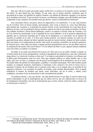J a c q u e s R a n c i è r e , E l m a e s t r o i g n o r a n t e
Hay una vida de la razón que puede seguir siendo fiel a sí misma en la sinrazón social y producir
ahí efecto. Es aquí donde hay que trabajar. El que sabe, con la misma atención, componer, para la
necesidad de la causa, las diatribas de Appius Claudius o las fábulas de Menenius Agrippa, es un alumno
de la enseñanza universal. El que reconoce reconoce, con Menenius Agrippa, que todo hombre nació para
comprender lo que cualquier otro hombre tiene que decirle, conoce la emancipación intelectual.
Esos encuentros felices son pocos, dicen los impacientes o los satisfechos. Y es una vieja historia,
esa de Aventino. Pero al mismo tiempo, precisamente, otras voces se hacen oír, voces muy diferentes,
para afirmar que Aventino es el principio de nuestra historia, la del conocimiento de sí que hace de los
plebeyos de ayer y de los proletarios de hoy hombres capaces de todo lo que puede un hombre. En París,
otro soñador excéntrico, Pierre-Simon Ballanche, cuenta a su manera el mismo relato de Aventino y lee
en él la misma ley proclamada, la de la igualdad de los seres hablantes, la de la potencia adquirida por
aquellos que se reconocen marcados por el signo de la inteligencia y se convierten así en capaces de
inscribir un nombre en el cielo. Y él hizo esta extraña profecía: «La historia romana, tal como nos ha
aparecido hasta ahora, después de haber regulado una parte de nuestro destino, después de haber entrado,
bajo una forma, en la composición de nuestra vida social, de nuestras costumbres, de nuestras opiniones,
de nuestras leyes, viene, bajo otra forma, a regular nuestros pensamientos nuevos, los que deben entrar en
la composición de nuestra vida social futura.»87
En los talleres de París o Lyon, algunas cabezas soñadoras
oyen este relato y lo repiten a su manera.
Sin duda, es un sueño esta profecía de la nueva era. Pero esto no es un sueño: siempre se puede, en
el fondo mismo de la locura desigualitaria, verificar la igualdad de las inteligencias y que esta verificación
tenga efecto. La victoria de Aventino es bien real. Y sin duda no está dónde se la piensa. Los tribunos que
la plebe ganó desrazonaron como los otros. Pero que cualquier plebeyo se sienta hombre, que se crea
capaz, que crea a su hijo y a cualquier otro de ejercer las prerrogativas de la inteligencia, eso no es nada.
No puede haber ahí partido de emancipados, asamblea o sociedad emancipada. Pero todo hombre puede
siempre, en cualquier momento, emanciparse y emancipar a otro, anunciar a los otros la buena nueva y
aumentar el número de los hombres que se conocen como tales y ya no juegan más a la comedia de los
superiores inferiores. Una sociedad, un pueblo, un Estado, serán siempre desrazonables. Pero se puede
multiplicar el número de hombres que harán, como individuos, uso de la razón, y sabrán, como
ciudadanos, encontrar el arte de desrazonar lo más razonablemente posible.
Ya podemos decirlo, y hay que decirlo: «Si cada familia hiciese lo que digo, la nación estaría muy
pronto emancipada, no por la emancipación que los sabios ofrecen, por sus explicaciones al alcance de
las inteligencias del pueblo, sino por la emancipación que se toma, incluso contra los sabios, cuando uno
se instruye por sí mismo.»88
87
«Ensayo de palingenesia social. Fórmula general de la historia de todos los pueblos aplicada
a la historia del pueblo romano» traducido de Revue de París, avril 1829, p. 155.
88
Manuel de l'émancipation intellectuelle, París, 1841, p. 15.
56
 