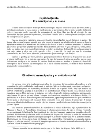 J a c q u e s R a n c i è r e , E l m a e s t r o i g n o r a n t e
Capítulo Quinto
El emancipador y su mono
El deber de los discípulos de Joseph Jacotot es simple. Hay que anunciar a todos, por todas partes y
en toda circunstancia, la buena nueva: se puede enseñar lo que se ignora. Por lo tanto, un padre de familia
pobre e ignorante puede emprender la instrucción de sus hijos. Hay que dar el principio de esta
instrucción: hay que aprender alguna cosa y relacionar con ella todo el resto según este principio: todas
las inteligencias son iguales.
Hay que anunciarlo y prestarse a su comprobación: hablar al pobre, hacerle hablar de lo que es y de
lo que sabe; mostrarle como instruirá a su hijo; copiar la plegaria que el niño sabe de memoria; hacerle
aprender de memoria el primer libro de Telémaco del cual se le dará el volumen; prestarse a la demanda
de aquellos que quieren aprender del maestro de la enseñanza universal lo que éste ignora; tomar, al fin,
todos los medios para convencer al ignorante de su poder: un discípulo de Grenoble no podía convencer a
una mujer pobre y vieja que podía aprender a leer y a escribir. Le pagó para que le permitiera
demostrárselo. En cinco meses aprendió, y ahora es ella quien emancipa a sus nietos.89
Veamos lo que hay que hacer, sabiendo que el conocimiento de Telémaco o de cualquier cosa es en
sí mismo indiferente. No se trata de crear sabios. Se trata de levantar el ánimo de aquellos que se creen
inferiores en inteligencia, de sacarlos del pantano donde se estancan: no el de la ignorancia, sino el del
menosprecio de sí mismos, del menosprecio en sí de la criatura razonable. Se trata de hacer hombres
emancipados y emancipadores.
El método emancipador y el método social
No hay que poner a la enseñanza universal en los programas de los partidos reformadores ni a la
emancipación intelectual bajo las banderas de la sedición. Sólo un hombre puede emancipar a un hombre.
Sólo un individuo puede ser razonable y solamente a través de su propia razón. Hay cien maneras de
instruir, y también se aprende en la escuela de los atontadores; un profesor es una cosa, sin duda menos
manejable que un libro, pero nos lo podemos aprender, observarlo, imitarlo, analizarlo, recomponerlo,
experimentar lo que su persona ofrece. Siempre nos instruimos escuchando a un hombre hablar. Un
profesor no es ni más ni menos inteligente que otro hombre y presenta generalmente una gran cantidad de
hechos para la observación del buscador. Pero solamente existe una manera de emancipar. Y nunca
ningún partido ni ningún Gobierno, ningún ejército, ninguna escuela ni ninguna institución, emancipará a
persona alguna.
Esto no es una propuesta metafísica. La experiencia se realizó en Lovaina, bajo la protección de Su
Majestad el Rey de los Países Bajos. Se sabe que el soberano era ilustrado. Su hijo, el príncipe Frederick,
era un apasionado de la filosofía. Responsable de los ejércitos, los quería modernos e instruidos, al modo
prusiano. Se interesaba por Jacotot, sufría por la situación desgraciada en la que lo tenían las autoridades
académicas de Lovaina y quería hacer alguna cosa por él, al mismo tiempo que por el ejército holandés.
El ejército, en esa época, era un lugar privilegiado para ensayar ideas reformadoras y pedagogías nuevas.
Entonces el príncipe imaginó y convenció a su padre para crear en Lovaina una academia normal militar y
confiar a Jacotot la responsabilidad pedagógica.
89
Manuel populaire de la méthode Jacotot, por el Dr. Reter de Brigton, París, 1830, p. 3.
57
 