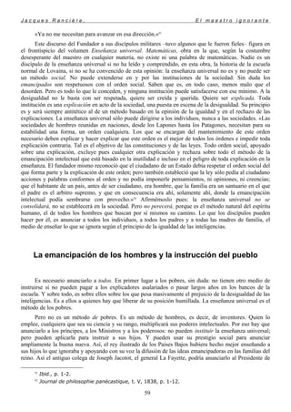 J a c q u e s R a n c i è r e , E l m a e s t r o i g n o r a n t e
»Ya no me necesitan para avanzar en esa dirección.»91
Este discurso del Fundador a sus discípulos militares –tuvo algunos que le fueron fieles– figura en
el frontispicio del volumen Enseñanza universal. Matemáticas, obra en la que, según la costumbre
desesperante del maestro en cualquier materia, no existe ni una palabra de matemáticas. Nadie es un
discípulo de la enseñanza universal si no ha leído y comprendido, en esta obra, la historia de la escuela
normal de Lovaina, si no se ha convencido de esta opinión: la enseñanza universal no es y no puede ser
un método social. No puede extenderse en y por las instituciones de la sociedad. Sin duda los
emancipados son respetuosos con el orden social. Saben que es, en todo caso, menos malo que el
desorden. Pero es todo lo que le conceden, y ninguna institución puede satisfacerse con ese mínimo. A la
desigualdad no le basta con ser respetada, quiere ser creída y querida. Quiere ser explicada. Toda
institución es una explicación en acto de la sociedad, una puesta en escena de la desigualdad. Su principio
es y será siempre antitético al de un método basado en la opinión de la igualdad y en el rechazo de las
explicaciones. La enseñanza universal sólo puede dirigirse a los individuos, nunca a las sociedades. «Las
sociedades de hombres reunidas en naciones, desde los Lapones hasta los Patagones, necesitan para su
estabilidad una forma, un orden cualquiera. Los que se encargan del mantenimiento de este orden
necesario deben explicar y hacer explicar que este orden es el mejor de todos los órdenes e impedir toda
explicación contraria. Tal es el objetivo de las constituciones y de las leyes. Todo orden social, apoyado
sobre una explicación, excluye pues cualquier otra explicación y rechaza sobre todo el método de la
emancipación intelectual que está basado en la inutilidad e incluso en el peligro de toda explicación en la
enseñanza. El fundador mismo reconoció que el ciudadano de un Estado debía respetar el orden social del
que forma parte y la explicación de este orden; pero también estableció que la ley sólo pedía al ciudadano
acciones y palabras conformes al orden y no podía imponerle pensamientos, ni opiniones, ni creencias;
que el habitante de un país, antes de ser ciudadano, era hombre, que la familia era un santuario en el que
el padre es el arbitro supremo, y que en consecuencia era ahí, solamente ahí, donde la emancipación
intelectual podía sembrarse con provecho.»92
Afirmémoslo pues: la enseñanza universal no se
consolidará, no se establecerá en la sociedad. Pero no perecerá, porque es el método natural del espíritu
humano, el de todos los hombres que buscan por sí mismos su camino. Lo que los discípulos pueden
hacer por él, es anunciar a todos los individuos, a todos los padres y a todas las madres de familia, el
medio de enseñar lo que se ignora según el principio de la igualdad de las inteligencias.
La emancipación de los hombres y la instrucción del pueblo
Es necesario anunciarlo a todos. En primer lugar a los pobres, sin duda: no tienen otro medio de
instruirse si no pueden pagar a los explicadores asalariados o pasar largos años en los bancos de la
escuela. Y sobre todo, es sobre ellos sobre los que pesa masivamente el prejuicio de la desigualdad de las
inteligencias. Es a ellos a quienes hay que liberar de su posición humillada. La enseñanza universal es el
método de los pobres.
Pero no es un método de pobres. Es un método de hombres, es decir, de inventores. Quien lo
emplee, cualquiera que sea su ciencia y su rango, multiplicará sus poderes intelectuales. Por eso hay que
anunciarlo a los príncipes, a los Ministros y a los poderosos: no pueden instituir la enseñanza universal;
pero pueden aplicarla para instruir a sus hijos. Y pueden usar su prestigio social para anunciar
ampliamente la buena nueva. Así, el rey ilustrado de los Países Bajos hubiera hecho mejor enseñando a
sus hijos lo que ignoraba y apoyando con su voz la difusión de las ideas emancipadoras en las familias del
reino. Así el antiguo colega de Joseph Jacotot, el general La Fayette, podría anunciarlo al Presidente de
91
Ibid., p. 1-2.
92
Journal de philosophie panécastique, t. V, 1838, p. 1-12.
59
 