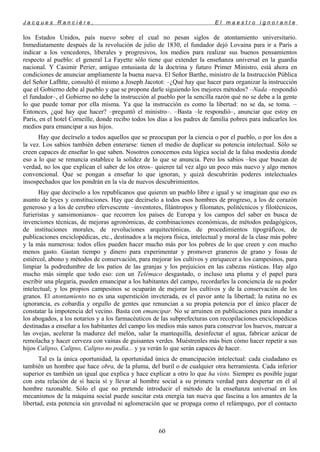 J a c q u e s R a n c i è r e , E l m a e s t r o i g n o r a n t e
los Estados Unidos, país nuevo sobre el cual no pesan siglos de atontamiento universitario.
Inmediatamente después de la revolución de julio de 1830, el fundador dejó Lovaina para ir a París a
indicar a los vencedores, liberales y progresivos, los medios para realizar sus buenos pensamientos
respecto al pueblo: el general La Fayette sólo tiene que extender la enseñanza universal en la guardia
nacional. Y Casimir Perier, antiguo entusiasta de la doctrina y futuro Primer Ministro, está ahora en
condiciones de anunciar ampliamente la buena nueva. El Señor Barthe, ministro de la Instrucción Pública
del Señor Lafñtte, consultó él mismo a Joseph Jacotot: –¿Qué hay que hacer para organizar la instrucción
que el Gobierno debe al pueblo y que se propone darle siguiendo los mejores métodos? –Nada –respondió
el fundador–, el Gobierno no debe la instrucción al pueblo por la sencilla razón qué no se debe a la gente
lo que puede tomar por ella misma. Ya que la instrucción es como la libertad: no se da, se toma. –
Entonces, ¿qué hay que hacer? –preguntó el ministro–. –Basta –le respondió–, anunciar que estoy en
París, en el hotel Corneille, donde recibo todos los días a los padres de familia pobres para indicarles los
medios para emancipar a sus hijos.
Hay que decírselo a todos aquellos que se preocupan por la ciencia o por el pueblo, o por los dos a
la vez. Los sabios también deben enterarse: tienen el medio de duplicar su potencia intelectual. Sólo se
creen capaces de enseñar lo que saben. Nosotros conocemos esta lógica social de la falsa modestia donde
eso a lo que se renuncia establece la solidez de lo que se anuncia. Pero los sabios –los que buscan de
verdad, no los que explican el saber de los otros– quieren tal vez algo un poco más nuevo y algo menos
convencional. Que se pongan a enseñar lo que ignoran, y quizá descubrirán poderes intelectuales
insospechados que los pondrán en la vía de nuevos descubrimientos.
Hay que decírselo a los republicanos que quieren un pueblo libre e igual y se imaginan que eso es
asunto de leyes y constituciones. Hay que decírselo a todos esos hombres de progreso, a los de corazón
generoso y a los de cerebro efervescente –inventores, filántropos y filomates, politécnicos y filotécnicos,
furieristas y sansimonianos– que recorren los países de Europa y los campos del saber en busca de
invenciones técnicas, de mejoras agronómicas, de combinaciones económicas, de métodos pedagógicos,
de instituciones morales, de revoluciones arquitectónicas, de procedimientos tipográficos, de
publicaciones enciclopédicas, etc., destinados a la mejora física, intelectual y moral de la clase más pobre
y la más numerosa: todos ellos pueden hacer mucho más por los pobres de lo que creen y con mucho
menos gasto. Gastan tiempo y dinero para experimentar y promover graneros de grano y fosas de
estiércol, abono y métodos de conservación, para mejorar los cultivos y enriquecer a los campesinos, para
limpiar la podredumbre de los patios de las granjas y los prejuicios en las cabezas rústicas. Hay algo
mucho más simple que todo eso: con un Telémaco desgastado, o incluso una pluma y el papel para
escribir una plegaria, pueden emancipar a los habitantes del campo, recordarles la conciencia de su poder
intelectual; y los propios campesinos se ocuparán de mejorar los cultivos y de la conservación de los
granos. El atontamiento no es una superstición inveterada, es el pavor ante la libertad; la rutina no es
ignorancia, es cobardía y orgullo de gentes que renuncian a su propia potencia por el único placer de
constatar la impotencia del vecino. Basta con emancipar. No se arruinen en publicaciones para inundar a
los abogados, a los notarios y a los farmacéuticos de las subprefecturas con recopilaciones enciclopédicas
destinadas a enseñar a los habitantes del campo los medios más sanos para conservar los huevos, marcar a
las ovejas, acelerar la madurez del melón, salar la mantequilla, desinfectar el agua, fabricar azúcar de
remolacha y hacer cerveza con vainas de guisantes verdes. Muéstrenles más bien cómo hacer repetir a sus
hijos Calipso, Calipso, Calipso no podía... y ya verán lo que serán capaces de hacer.
Tal es la única oportunidad, la oportunidad única de emancipación intelectual: cada ciudadano es
también un hombre que hace obra, de la pluma, del buril o de cualquier otra herramienta. Cada inferior
superior es también un igual que explica y hace explicar a otro lo que ha visto. Siempre es posible jugar
con esta relación de sí hacia sí y llevar al hombre social a su primera verdad para despertar en él al
hombre razonable. Sólo el que no pretende introducir el método de la enseñanza universal en los
mecanismos de la máquina social puede suscitar esta energía tan nueva que fascina a los amantes de la
libertad, esta potencia sin gravedad ni aglomeración que se propaga como el relámpago, por el contacto
60
 