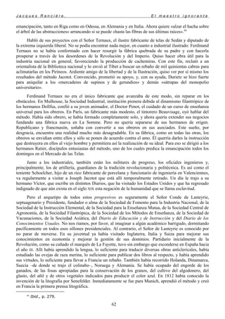 J a c q u e s R a n c i è r e , E l m a e s t r o i g n o r a n t e
emancipación, tanto en Riga como en Odessa, en Alemania y en Italia. Ahora quiere «alzar el hacha sobre
el árbol de las abstracciones» arrancando si se puede «hasta las fibras de sus últimas raíces».94
Habló de sus proyectos con el Señor Ternaux, el ilustre fabricante de telas de Sedán y diputado de
la extrema izquierda liberal. No se podía encontrar nada mejor, en cuanto a industrial ilustrado: Ferdinand
Ternaux no se había conformado con hacer resurgir la fábrica quebrada de su padre y con hacerla
prosperar a través de los desordenes de la Revolución y del Imperio. Quiso hacer obra útil para la
industria nacional en general, favoreciendo la producción de cachemiras. Con este fin, reclutó a un
orientalista dé la Biblioteca nacional y lo envió al Tíbet a buscar un rebaño de mil quinientas cabras para
aclimatarlas en los Pirineos. Ardiente amigo de la libertad y de la Ilustración, quiso ver por sí mismo los
resultados del método Jacotot. Convencido, prometió su apoyo, y, con su ayuda, Durietz se hizo fuerte
para aniquilar a los «mercaderes de supinos y de gerundios» y demás «sátrapas del monopolio
universitario».
Ferdinand Ternaux no era el único fabricante que avanzaba de este modo, sin reparar en los
obstáculos. En Mulhouse, la Sociedad Industrial, institución pionera debida al dinamismo filantrópico de
los hermanos Dollfus, confió a su joven animador, el Doctor Penot, el cuidado de un curso de enseñanza
universal para los obreros. En París, un fabricante más modesto, el tintorero Beauvisage, oyó hablar del
método. Había sido obrero, se había formado completamente solo, y ahora quería extender sus negocios
fundando una fábrica nueva en La Somme. Pero no quería separarse de sus hermanos de origen.
Republicano y francmasón, soñaba con convertir a sus obreros en sus asociados. Este sueño, por
desgracia, encuentra una realidad mucho más desagradable. En su fábrica, como en todas las otras, los
obreros se envidian entre ellos y sólo se ponen de acuerdo contra el amo. Él querría darles la instrucción
que destruyera en ellos al viejo hombre y permitiera así la realización de su ideal. Para eso se dirigió a los
hermanos Ratier, discípulos entusiastas del método, uno de los cuales predica la emancipación todos los
domingos en el Mercado de las Telas.
Junto a los industriales, también están los militares de progreso, los oficiales ingenieros y,
principalmente, los de artillería, guardianes de la tradición revolucionaria y politécnica. Es así como el
teniente Schoelcher, hijo de un rico fabricante de porcelana y funcionario de ingeniería en Valenciennes,
va regularmente a visitar a Joseph Jacotot que está allí temporalmente retirado. Un día le trajo a su
hermano Víctor, que escribe en distintos Diarios, que ha visitado los Estados Unidos y que ha regresado
indignado de que aún exista en el siglo XIX esta negación de la humanidad que se llama esclavitud.
Pero el arquetipo de todos estos progresivos es seguramente el Señor Conde de Lasteyrie,
septuagenario y Presidente, fundador o alma de la Sociedad de Fomento para la Industria Nacional, de la
Sociedad de la Instrucción Elemental, de la Sociedad para la Enseñanza Mutua, de la Sociedad Central de
Agronomía, de la Sociedad Filantrópica, de la Sociedad de los Métodos de Enseñanza, de la Sociedad de
Vacunaciones, de la Sociedad Asiática, del Diario de Educación y de Instrucción y del Diario de los
Conocimientos Usuales. No nos riamos, por favor, al imaginar a algún académico barrigudo, dormitando
pacíficamente en todos esos sillones presidenciales. Al contrario, el Señor de Lasteyrie es conocido por
no parar de moverse. En su juventud ya había visitado Inglaterra, Italia y Suiza para mejorar sus
conocimientos en economía y mejorar la gestión de sus dominios. Partidario inicialmente de la
Revolución, como su cuñado el marqués de La Fayette, tuvo sin embargo que esconderse en España hacia
el año III. Allí había aprendido la lengua, lo suficiente para traducir diversas obras anticlericales, había
estudiado las ovejas de raza merina, lo suficiente para publicar dos libros al respecto, y había aprendido
sus virtudes, lo suficiente para llevar a Francia un rebaño. También había recorrido Holanda, Dinamarca,
Suecia –de donde se trajo el colinabo–, Noruega y Alemania. Se había ocupado del engorde de los
ganados, de las fosas apropiadas para la conservación de los granos, del cultivo del algodonero, del
glasto, del añil y de otros vegetales indicados para producir el color azul. En 1812 había conocido la
invención de la litografía por Senefelder. Inmediatamente se fue para Munich, aprendió el método y creó
en Francia la primera prensa litográfica.
94
Ibid., p. 279.
62
 