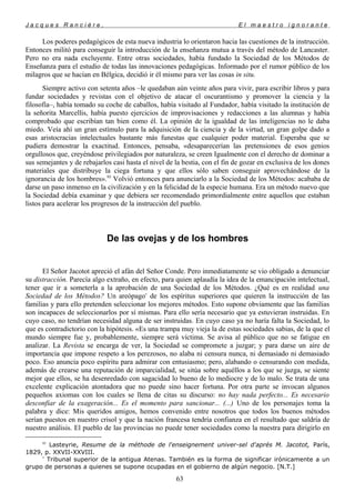 J a c q u e s R a n c i è r e , E l m a e s t r o i g n o r a n t e
Los poderes pedagógicos de esta nueva industria lo orientaron hacia las cuestiones de la instrucción.
Entonces militó para conseguir la introducción de la enseñanza mutua a través del método de Lancaster.
Pero no era nada excluyente. Entre otras sociedades, había fundado la Sociedad de los Métodos de
Enseñanza para el estudio de todas las innovaciones pedagógicas. Informado por el rumor público de los
milagros que se hacían en Bélgica, decidió ir él mismo para ver las cosas in situ.
Siempre activo con setenta años –le quedaban aún veinte años para vivir, para escribir libros y para
fundar sociedades y revistas con el objetivo de atacar el oscurantismo y promover la ciencia y la
filosofía–, había tomado su coche de caballos, había visitado al Fundador, había visitado la institución de
la señorita Marcellis, había puesto ejercicios de improvisaciones y redacciones a las alumnas y había
comprobado que escribían tan bien como él. La opinión de la igualdad de las inteligencias no le daba
miedo. Veía ahí un gran estímulo para la adquisición de la ciencia y de la virtud, un gran golpe dado a
esas aristocracias intelectuales bastante más funestas que cualquier poder material. Esperaba que se
pudiera demostrar la exactitud. Entonces, pensaba, «desaparecerían las pretensiones de esos genios
orgullosos que, creyéndose privilegiados por naturaleza, se creen Igualmente con el derecho de dominar a
sus semejantes y de rebajarlos casi hasta el nivel de la bestia, con el fin de gozar en exclusiva de los dones
materiales que distribuye la ciega fortuna y que ellos sólo saben conseguir aprovechándose de la
ignorancia de los hombres».95
Volvió entonces para anunciarlo a la Sociedad de los Métodos: acababa de
darse un paso inmenso en la civilización y en la felicidad de la especie humana. Era un método nuevo que
la Sociedad debía examinar y que debiera ser recomendado primordialmente entre aquellos que estaban
listos para acelerar los progresos de la instrucción del pueblo.
De las ovejas y de los hombres
El Señor Jacotot apreció el afán del Señor Conde. Pero inmediatamente se vio obligado a denunciar
su distracción. Parecía algo extraño, en efecto, para quien aplaudía la idea de la emancipación intelectual,
tener que ir a someterla a la aprobación de una Sociedad de los Métodos. ¿Qué es en realidad una
Sociedad de los Métodos? Un areópago*
de los espíritus superiores que quieren la instrucción de las
familias y para ello pretenden seleccionar los mejores métodos. Esto supone obviamente que las familias
son incapaces de seleccionarlos por sí mismas. Para ello sería necesario que ya estuvieran instruidas. En
cuyo caso, no tendrían necesidad alguna de ser instruidas. En cuyo caso ya no haría falta la Sociedad, lo
que es contradictorio con la hipótesis. «Es una trampa muy vieja la de estas sociedades sabias, de la que el
mundo siempre fue y, probablemente, siempre será víctima. Se avisa al público que no se fatigue en
analizar. La Revista se encarga de ver, la Sociedad se compromete a juzgar; y para darse un aire de
importancia que impone respeto a los perezosos, no alaba ni censura nunca, ni demasiado ni demasiado
poco. Eso anuncia poco espíritu para admirar con entusiasmo; pero, alabando o censurando con medida,
además de crearse una reputación de imparcialidad, se sitúa sobre aquéllos a los que se juzga, se siente
mejor que ellos, se ha desenredado con sagacidad lo bueno de lo mediocre y de lo malo. Se trata de una
excelente explicación atontadora que no puede sino hacer fortuna. Por otra parte se invocan algunos
pequeños axiomas con los cuales se llena de citas su discurso: no hay nada perfecto... Es necesario
desconfiar de la exageración... Es el momento para sancionar... (...) Uno de los personajes toma la
palabra y dice: Mis queridos amigos, hemos convenido entre nosotros que todos los buenos métodos
serían puestos en nuestro crisol y que la nación francesa tendría confianza en el resultado que saldría de
nuestro análisis. El pueblo de las provincias no puede tener sociedades como la nuestra para dirigirlo en
95
Lasteyrie, Resume de la méthode de l'enseignement univer-sel d'aprés M. Jacotot, París,
1829, p. XXVII-XXVIII.
*
Tribunal superior de la antigua Atenas. También es la forma de significar irónicamente a un
grupo de personas a quienes se supone ocupadas en el gobierno de algún negocio. [N.T.]
63
 