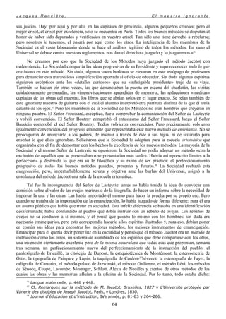 J a c q u e s R a n c i è r e , E l m a e s t r o i g n o r a n t e
sus juicios. Hay, por aquí y por allí, en las capitales de provincia, algunos pequeños crisoles; pero el
mejor crisol, el crisol por excelencia, sólo se encuentra en París. Todos los buenos métodos se disputan el
honor de haber sido depurados y verificados en vuestro crisol. Tan sólo uno tiene derecho a rebelarse;
pero nosotros lo tenemos, el pasará por aquí como los otros. La inteligencia de los miembros de la
Sociedad es el vasto laboratorio donde se hace el análisis legítimo de todos los métodos. En vano el
Universal se debate contra nuestros reglamentos, nos dan el derecho a juzgarlo y lo juzgaremos.»96
No creamos por eso que la Sociedad de los Métodos haya juzgado el método Jacotot con
malevolencia. La Sociedad compartía las ideas progresivas de su Presidente y supo reconocer todo lo que
era bueno en este método. Sin duda, algunas voces burlonas se elevaron en este areópago de profesores
para denunciar esta maravillosa simplificación aportada al oficio de educador. Sin duda algunos espíritus
siguieron escépticos ante los «detalles curiosos» que su «infatigable presidente» trajo de su viaje.
También se hacían oír otras voces, las que denunciaban la puesta en escena del charlatán, las visitas
cuidadosamente preparadas, las «improvisaciones» aprendidas de memoria, las redacciones «inéditas»
copiadas de las obras del maestro, los libros que se abrían solos en el lugar exacto. Se reían también de
este ignorante maestro de guitarra con el cual el alumno interpretó otra partitura distinta de la que él tenía
delante de los ojos.97
Pero los miembros de la Sociedad de los Métodos no eran hombres que creyeran en
ninguna palabra. El Señor Froussard, escéptico, fue a comprobar la comunicación del Señor de Lasteyrie
y volvió convencido. El Señor Boutmy comprobó el entusiasmo del Señor Froussard, luego el Señor
Baudoin comprobó el del Señor Boutmy. Todos volvieron convencidos. Pero precisamente volvieron
igualmente convencidos del progreso eminente que representaba este nuevo método de enseñanza. No se
preocuparon de anunciarlo a los pobres, de instruir a través de éste a sus hijos, ni de utilizarlo para
enseñar lo que ellos ignoraban. Solicitaron que la Sociedad lo adoptara para la escuela ortomática que
organizaba con el fin de demostrar con los hechos la excelencia de los nuevos métodos. La mayoría de la
Sociedad y el mismo Señor de Lasteyrie se opusieron: la Sociedad no podía adoptar un método «con la
exclusión de aquellos que se presentaban o se presentarían más tarde». Habría así «prescrito límites a la
perfección» y destruido lo que era su fe filosófica y su razón de ser práctica: el perfeccionamiento
progresivo de todos los buenos métodos pasados, presentes y futuros.98
La Sociedad rechazó esta
exageración, pero, imperturbablemente serena y objetiva ante las burlas del Universal, asignó a la
enseñanza del método Jacotot una sala de la escuela ortomática.
Tal fue la incongruencia del Señor de Lasteyrie: antes no había tenido la idea de convocar una
comisión sobre el valor de las ovejas merinas o de la litografía, de hacer un informe sobre la necesidad de
importar la una y las otras. Las había importado él mismo para hacer la prueba por su propio uso. Pero
cuando se trataba de la importación de la emancipación, lo había juzgado de forma diferente: para él era
un asunto público que había que tratar en sociedad. Esta infeliz diferencia se basaba en una identificación
desafortunada; había confundido al pueblo que debía instruir con un rebaño de ovejas. Los rebaños de
ovejas no se conducen a sí mismos, y él pensó que pasaba lo mismo con los hombres: sin duda era
necesario emanciparlos, pero esto correspondía hacerlo a los espíritus ilustrados y, para eso, debían poner
en común sus ideas para encontrar los mejores métodos, los mejores instrumentos de emancipación.
Emancipar para él quería decir poner luz en la oscuridad y pensó que el método Jacotot era un método de
instrucción como los otros, un sistema de alumbrado de los espíritus que debe compararse con los otros,
una invención ciertamente excelente pero de la misma naturaleza que todas esas que proponían, semana
tras semana, un perfeccionamiento nuevo del perfeccionamiento de la instrucción del pueblo: el
panlexígrafo de Bricaillé, la citolegia de Dupont, la estiquiotécnica de Montémont, la estereometría de
Ottin, la tipografía de Painparé y Lupin, la taquigrafía de Coulon-Thévenot, la estenografía de Fayet, la
caligrafía de Carstairs, el método polaco de Jazwinski, el método Gallienne, el método Lévi, los métodos
de Sénocq, Coupe, Lacombe, Mesnager, Schlott, Alexis de Noailles y cientos de otros métodos de los
cuales las obras y las memorias afluían a la oficina de la Sociedad. Por lo tanto, todo estaba dicho:
96
Langue maternelle, p. 446 y 448.
97
Cf. Remarques sur la méthode de M. Jacotot, Bruxelles, 1827 y L'Université protégée par
Vánerie des disciples de Joseph Jacotot, París, y Londres, 1830.
98
Journal d'éducation et d'instruction, IVe année, p. 81-83 y 264-266.
64
 