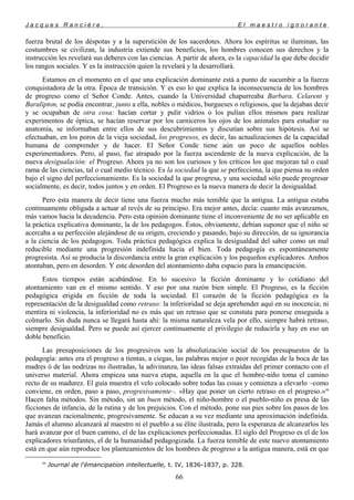 J a c q u e s R a n c i è r e , E l m a e s t r o i g n o r a n t e
fuerza brutal de los déspotas y a la superstición de los sacerdotes. Ahora los espíritus se iluminan, las
costumbres se civilizan, la industria extiende sus beneficios, los hombres conocen sus derechos y la
instrucción les revelará sus deberes con las ciencias. A partir de ahora, es la capacidad la que debe decidir
los rangos sociales. Y es la instrucción quien la revelará y la desarrollará.
Estamos en el momento en el que una explicación dominante está a punto de sucumbir a la fuerza
conquistadora de la otra. Época de transición. Y es eso lo que explica la inconsecuencia de los hombres
de progreso como el Señor Conde. Antes, cuando la Universidad chapurreaba Barbara, Celarent y
Baralipton, se podía encontrar, junto a ella, nobles o médicos, burgueses o religiosos, que la dejaban decir
y se ocupaban de otra cosa: hacían cortar y pulir vidrios o los pulían ellos mismos para realizar
experimentos de óptica, se hacían reservar por los carniceros los ojos de los animales para estudiar su
anatomía, se informaban entre ellos de sus descubrimientos y discutían sobre sus hipótesis. Así se
efectuaban, en los poros de la vieja sociedad, los progresos, es decir, las actualizaciones de la capacidad
humana de comprender y de hacer. El Señor Conde tiene aún un poco de aquellos nobles
experimentadores. Pero, al paso, fue atrapado por la fuerza ascendente de la nueva explicación, de la
nueva desigualación: el Progreso. Ahora ya no son los curiosos y los críticos los que mejoran tal o cual
rama de las ciencias, tal o cual medio técnico. Es la sociedad la que se perfecciona, la que piensa su orden
bajo el signo del perfeccionamiento. Es la sociedad la que progresa, y una sociedad sólo puede progresar
socialmente, es decir, todos juntos y en orden. El Progreso es la nueva manera de decir la desigualdad.
Pero esta manera de decir tiene una fuerza mucho más temible que la antigua. La antigua estaba
continuamente obligada a actuar al revés de su principio. Era mejor antes, decía: cuanto más avanzamos,
más vamos hacia la decadencia. Pero esta opinión dominante tiene el inconveniente de no ser aplicable en
la práctica explicativa dominante, la de los pedagogos. Éstos, obviamente, debían suponer que el niño se
acercaba a su perfección alejándose de su origen, creciendo y pasando, bajo su dirección, de su ignorancia
a la ciencia de los pedagogos. Toda práctica pedagógica explica la desigualdad del saber como un mal
reducible mediante una progresión indefinida hacia el bien. Toda pedagogía es espontáneamente
progresista. Así se producía la discordancia entre la gran explicación y los pequeños explicadores. Ambos
atontaban, pero en desorden. Y este desorden del atontamiento daba espacio para la emancipación.
Estos tiempos están acabándose. En lo sucesivo la ficción dominante y lo cotidiano del
atontamiento van en el mismo sentido. Y eso por una razón bien simple. El Progreso, es la ficción
pedagógica erigida en ficción de toda la sociedad. El corazón de la ficción pedagógica es la
representación de la desigualdad como retraso: la inferioridad se deja aprehender aquí en su inocencia; ni
mentira ni violencia, la inferioridad no es más que un retraso que se constata para ponerse enseguida a
colmarlo. Sin duda nunca se llegará hasta ahí: la misma naturaleza vela por ello, siempre habrá retraso,
siempre desigualdad. Pero se puede así ejercer continuamente el privilegio de reducirla y hay en eso un
doble beneficio.
Las presuposiciones de los progresivos son la absolutización social de los presupuestos de la
pedagogía: antes era el progreso a tientas, a ciegas, las palabras mejor o peor recogidas de la boca de las
madres ó de las nodrizas no ilustradas, la adivinanza, las ideas falsas extraídas del primer contacto con el
universo material. Ahora empieza una nueva etapa, aquella en la que el hombre-niño toma el camino
recto de su madurez. El guía muestra el velo colocado sobre todas las cosas y comienza a elevarlo –como
conviene, en orden, paso a paso, progresivamente–. «Hay que poner un cierto retraso en el progreso.»99
Hacen falta métodos. Sin método, sin un buen método, el niño-hombre o el pueblo-niño es presa de las
ficciones de infancia, de la rutina y de los prejuicios. Con el método, pone sus pies sobre los pasos de los
que avanzan racionalmente, progresivamente. Se educan a su vez mediante una aproximación indefinida.
Jamás el alumno alcanzará al maestro ni el pueblo a su élite ilustrada, pero la esperanza de alcanzarlos les
hará avanzar por el buen camino, el de las explicaciones perfeccionadas. El siglo del Progreso es el de los
explicadores triunfantes, el de la humanidad pedagogizada. La fuerza temible de este nuevo atontamiento
está en que aún reproduce los planteamientos de los hombres de progreso a la antigua manera, está en que
99
Journal de l'émancipation intellectuelle, t. IV, 1836-1837, p. 328.
66
 
