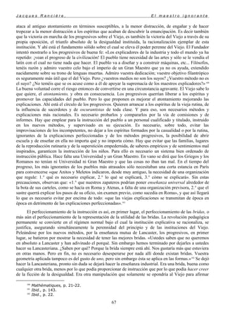 J a c q u e s R a n c i è r e , E l m a e s t r o i g n o r a n t e
ataca al antiguo atontamiento en términos susceptibles, a la menor distracción, de engañar y de hacer
tropezar a la menor distracción a los espíritus que acaban de descubrir la emancipación. Es decir también
que la victoria en marcha de los progresivos sobre el Viejo, es también la victoria del Viejo a través de su
propia oposición, el triunfo absoluto de la desigualdad instituida, la racionalización ejemplar de esta
institución. Y ahí está el fundamento sólido sobre el cual se eleva él poder perenne del Viejo. El Fundador
intentó mostrarlo a los progresivos de buena fe: «Los explicadores de la industria y todo el mundo ya ha
repetido: ¡vean el progreso de la civilización! El pueblo tiene necesidad de las artes y sólo se le vendía el
latín con el cual no tiene nada que hacer. El pueblo va a diseñar y a construir máquinas, etc... Filósofos,
tenéis razón y admiro vuestro celo bajo el imperio de un Gran Maestro que ya no os ayuda, extendido
nacidamente sobre su trono de lenguas muertas. Admiro vuestra dedicación; vuestro objetivo filantrópico
es seguramente más útil que el del Viejo. Pero ¿vuestros medios no son los suyos? ¿Vuestro método no es
el suyo? ¿No teméis que se os acuse como a él de apoyar la supremacía de los maestros explicadores?»100
La buena voluntad corre el riesgo entonces de convertirse en una circunstancia agravante. El Viejo sabe lo
que quiere, el atontamiento, y obra en consecuencia. Los progresivos querrían liberar a los espíritus y
promover las capacidades del pueblo. Pero lo que proponen es mejorar el atontamiento mejorando las
explicaciones. Ahí está el círculo de los progresivos. Quieren arrancar a los espíritus de la vieja rutina, de
la influencia de sacerdotes y de oscurantistas de toda clase. Y para eso, son necesarios métodos y
explicaciones más racionales. Es necesario probarlos y compararlos por la vía de comisiones y de
informes. Hay que emplear para la instrucción del pueblo a un personal cualificado y titulado, instruido
en los nuevos métodos, y supervisado en su ejecución. Es necesario, sobre todo, evitar las
improvisaciones de los incompetentes, no dejar a los espíritus formados por la casualidad o por la rutina,
ignorantes de la explicaciones perfeccionadas y de los métodos progresivos, la posibilidad de abrir
escuela y de enseñar en ella no importa qué y no importa cómo. Hay que evitar que las familias, lugares
de la reproducción rutinaria y de la superstición empedernida, de saberes empíricos y de sentimientos mal
inspirados, garanticen la instrucción de los niños. Para ello es necesario un sistema bien ordenado de
instrucción pública. Hace falta una Universidad y un Gran Maestro. En vano se dirá que los Griegos y los
Romanos no tenían ni Universidad ni Gran Maestro y que las cosas no iban tan mal. En el tiempo del
progreso, los más ignorantes de los pueblos más atrasados sólo necesitaban una corta estancia en París
para convencerse «que Anitos y Meletos indicaron, desde muy antiguo, la necesidad de una organización
que regule: 1.° qué es necesario explicar, 2.° lo qué se explicará, 3.° cómo se explicará». Sin estas
precauciones, observan que: «1.° que nuestros zapateros podrían poner enseñanza universal alrededor de
la bota de sus carteles, como se hacía en Roma y Atenas, a falta de una organización previsora, 2.° que el
sastre querrá explicar los pasos de su oficio, sin examen previo, como sucedía en Roma», y que así llegará
lo que es necesario evitar por encima de todo: «que las viejas explicaciones se transmitan de época en
época en detrimento de las explicaciones perfeccionadas».101
El perfeccionamiento de la instrucción es así, en primer lugar, el perfeccionamiento de las bridas, o
más aún el perfeccionamiento de la representación de la utilidad de las bridas. La revolución pedagógica
permanente se convierte en el régimen normal bajo el cual la institución explicativa se racionaliza, se
justifica, asegurando simultáneamente la perennidad del principio y de las instituciones del Viejo.
Peleándose por los nuevos métodos, por la enseñanza mutua de Lancaster, los progresivos, en primer
lugar, se batieron por mostrar la necesidad de tener las mejores bridas. «Ustedes saben que no queremos
en absoluto a Lancaster y han adivinado el porqué. Sin embargo hemos terminado por dejarles a ustedes
hacer su Lancasteriana. ¿Saben por qué? Porque la brida siempre está ahí. Nos gustaría más que estuviera
en otras manos. Pero en fin, no es necesario desesperarse por nada allí donde existan bridas. Vuestra
geometría aplicada tampoco es del gusto de uno, pero sin embargo ésta se aplica en las formas.»102
Se dejó
hacer la Lancasteriana, pronto sin duda se dejará hacer la enseñanza industrial. Era una brida, buena como
cualquier otra brida, menos por lo que podía proporcionar de instrucción que por lo que podía hacer creer
de la ficción de la desigualdad. Era otra manipulación que solamente se opondría al Viejo para afirmar
100
Mathématiques, p. 21-22.
101
Ibid., p. 143.
102
Ibid., p. 22.
67
 