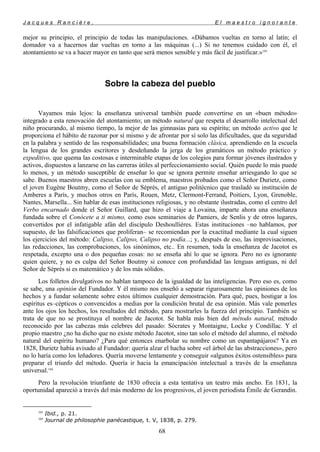 J a c q u e s R a n c i è r e , E l m a e s t r o i g n o r a n t e
mejor su principio, el principio de todas las manipulaciones. «Dábamos vueltas en torno al latín; el
domador va a hacernos dar vueltas en torno a las máquinas (...) Si no tenemos cuidado con él, el
atontamiento se va a hacer mayor en tanto que será menos sensible y más fácil de justificar.»103
Sobre la cabeza del pueblo
Vayamos más lejos: la enseñanza universal también puede convertirse en un «buen método»
integrado a esta renovación del atontamiento; un método natural que respeta el desarrollo intelectual del
niño procurando, al mismo tiempo, la mejor de las gimnasias para su espíritu; un método activo que le
proporciona el hábito de razonar por sí mismo y de afrontar por sí solo las dificultades, que da seguridad
en la palabra y sentido de las responsabilidades; una buena formación clásica, aprendiendo en la escuela
la lengua de los grandes escritores y desdeñando la jerga de los gramáticos un método práctico y
expeditivo, que quema las costosas e interminable etapas de los colegios para formar jóvenes ilustrados y
activos, dispuestos a lanzarse en las carreras útiles al perfeccionamiento social. Quién puede lo más puede
lo menos, y un método susceptible de enseñar lo que se ignora permite enseñar arriesgando lo que se
sabe. Buenos maestros abren escuelas con su emblema, maestros probados como el Señor Durietz, como
el joven Eugène Boutmy, como el Señor de Séprès, el antiguo politécnico que trasladó su institución de
Amberes a París, y muchos otros en París, Rouen, Metz, Clermont-Ferrand, Poitiers, Lyon, Grenoble,
Nantes, Marsella... Sin hablar de esas instituciones religiosas, y no obstante ilustradas, como el centro del
Verbo encarnado donde el Señor Guillard, que hizo el viaje a Lovaina, imparte ahora una enseñanza
fundada sobre el Conócete a ti mismo, como esos seminarios de Pamiers, de Senlis y de otros lugares,
convertidos por el infatigable afán del discípulo Deshoulliéres. Estas instituciones –no hablamos, por
supuesto, de las falsificaciones que proliferan– se recomiendan por la exactitud mediante la cual siguen
los ejercicios del método: Calipso, Calipso, Calipso no podía...; y, después de eso, las improvisaciones,
las redacciones, las comprobaciones, los sinónimos, etc.. En resumen, toda la enseñanza de Jacotot es
respetada, excepto una o dos pequeñas cosas: no se enseña ahí lo que se ignora. Pero no es ignorante
quien quiere, y no es culpa del Señor Boutmy si conoce con profundidad las lenguas antiguas, ni del
Señor de Séprès si es matemático y de los más sólidos.
Los folletos divulgativos no hablan tampoco de la igualdad de las inteligencias. Pero eso es, como
se sabe, una opinión del Fundador. Y él mismo nos enseñó a separar rigurosamente las opiniones de los
hechos y a fundar solamente sobre estos últimos cualquier demostración. Para qué, pues, hostigar a los
espíritus es–cépticos o convencidos a medias por la condición brutal de esa opinión. Más vale ponerles
ante los ojos los hechos, los resultados del método, para mostrarles la fuerza del principio. También se
trata de que no se prostituya el nombre de Jacotot. Se habla más bien del método natural, método
reconocido por las cabezas más celebres del pasado: Sócrates y Montaigne, Locke y Condillac. Y el
propio maestro ¿no ha dicho que no existe método Jacotot, sino tan solo el método del alumno, el método
natural del espíritu humano? ¿Para qué entonces enarbolar su nombre como un espantapájaros? Ya en
1828, Durietz había avisado al Fundador: quería alzar el hacha sobre «el árbol de las abstracciones», pero
no lo haría como los leñadores. Quería moverse lentamente y conseguir «algunos éxitos ostensibles» para
preparar el triunfo del método. Quería ir hacia la emancipación intelectual a través de la enseñanza
universal.104
Pero la revolución triunfante de 1830 ofrecía a esta tentativa un teatro más ancho. En 1831, la
oportunidad apareció a través del más moderno de los progresivos, el joven periodista Émile de Gerandin.
103
Ibid., p. 21.
104
Journal de philosophie panécastique, t. V, 1838, p. 279.
68
 