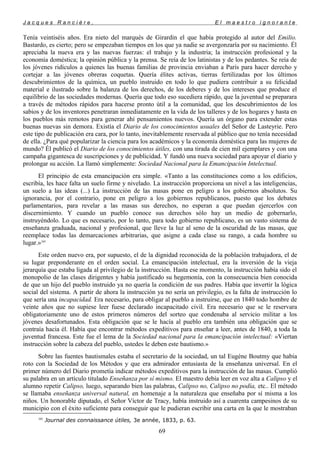 J a c q u e s R a n c i è r e , E l m a e s t r o i g n o r a n t e
Tenía veintiséis años. Era nieto del marqués de Girardin el que había protegido al autor del Emilio.
Bastardo, es cierto; pero se empezaban tiempos en los que ya nadie se avergonzaría por su nacimiento. Él
apreciaba la nueva era y las nuevas fuerzas: el trabajo y la industria; la instrucción profesional y la
economía doméstica; la opinión pública y la prensa. Se reía de los latinistas y de los pedantes. Se reía de
los jóvenes ridículos a quienes las buenas familias de provincia enviaban a París para hacer derecho y
cortejar a las jóvenes obreras coquetas. Quería élites activas, tierras fertilizadas por los últimos
descubrimientos de la química, un pueblo instruido en todo lo que pudiera contribuir a su felicidad
material e ilustrado sobre la balanza de los derechos, de los deberes y de los intereses que produce el
equilibrio de las sociedades modernas. Quería que todo eso sucediera rápido, que la juventud se preparara
a través de métodos rápidos para hacerse pronto útil a la comunidad, que los descubrimientos de los
sabios y de los inventores penetraran inmediatamente en la vida de los talleres y de los hogares y hasta en
los pueblos más remotos para generar ahí pensamientos nuevos. Quería un órgano para extender estas
buenas nuevas sin demora. Existía el Diario de los conocimientos usuales del Señor de Lasteyrie. Pero
este tipo de publicación era cara, por lo tanto, inevitablemente reservada al público que no tenía necesidad
de ella. ¿Para qué popularizar la ciencia para los académicos y la economía doméstica para las mujeres de
mundo? Él publicó el Diario de los conocimientos útiles, con una tirada de cien mil ejemplares y con una
campaña gigantesca de suscripciones y de publicidad. Y fundó una nueva sociedad para apoyar el diario y
prolongar su acción. La llamó simplemente: Sociedad Nacional para la Emancipación Intelectual.
El principio de esta emancipación era simple. «Tanto a las constituciones como a los edificios,
escribía, les hace falta un suelo firme y nivelado. La instrucción proporciona un nivel a las inteligencias,
un suelo a las ideas (...) La instrucción de las masas pone en peligro a los gobiernos absolutos. Su
ignorancia, por el contrario, pone en peligro a los gobiernos republicanos, puesto que los debates
parlamentarios, para revelar a las masas sus derechos, no esperan a que puedan ejercerlos con
discernimiento. Y cuando un pueblo conoce sus derechos sólo hay un medio de gobernarlo,
instruyéndolo. Lo que es necesario, por lo tanto, para todo gobierno republicano, es un vasto sistema de
enseñanza graduada, nacional y profesional, que lleve la luz al seno de la oscuridad de las masas, que
reemplace todas las demarcaciones arbitrarias, que asigne a cada clase su rango, a cada hombre su
lugar.»105
Este orden nuevo era, por supuesto, el de la dignidad reconocida de la población trabajadora, el de
su lugar preponderante en el orden social. La emancipación intelectual, era la inversión de la vieja
jerarquía que estaba ligada al privilegio de la instrucción. Hasta ese momento, la instrucción había sido el
monopolio de las clases dirigentes y había justificado su hegemonía, con la consecuencia bien conocida
de que un hijo del pueblo instruido ya no quería la condición de sus padres. Había que invertir la lógica
social del sistema. A partir de ahora la instrucción ya no sería un privilegio, es la falta de instrucción lo
que sería una incapacidad. Era necesario, para obligar al pueblo a instruirse, que en 1840 todo hombre de
veinte años que no supiese leer fuese declarado incapacitado civil. Era necesario que se le reservara
obligatoriamente uno de estos primeros números del sorteo que condenaba al servicio militar a los
jóvenes desafortunados. Esta obligación que se le hacía al pueblo era también una obligación que se
contraía hacia él. Había que encontrar métodos expeditivos para enseñar a leer, antes de 1840, a toda la
juventud francesa. Este fue el lema de la Sociedad nacional para la emancipación intelectual: «Viertan
instrucción sobre la cabeza del pueblo, ustedes le deben este bautismo.»
Sobre las fuentes bautismales estaba el secretario de la sociedad, un tal Eugène Boutmy que había
roto con la Sociedad de los Métodos y que era admirador entusiasta de la enseñanza universal. En el
primer número del Diario prometía indicar métodos expeditivos para la instrucción de las masas. Cumplió
su palabra en un artículo titulado Enseñanza por sí mismo. El maestro debía leer en voz alta a Calipso y el
alumno repetir Calipso, luego, separando bien las palabras, Calipso no, Calipso no podía, etc.. El método
se llamaba enseñanza universal natural, en homenaje a la naturaleza que enseñaba por sí misma a los
niños. Un honorable diputado, el Señor Víctor de Tracy, había instruido así a cuarenta campesinos de su
municipio con el éxito suficiente para conseguir que le pudieran escribir una carta en la que le mostraban
105
Journal des connaissance útiles, 3e année, 1833, p. 63.
69
 