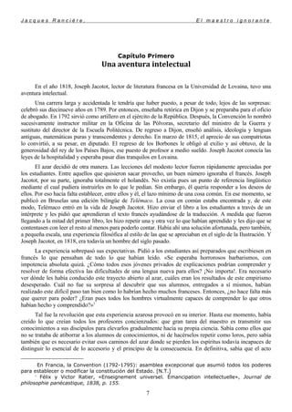 J a c q u e s R a n c i è r e , E l m a e s t r o i g n o r a n t e
Capítulo Primero
Una aventura intelectual
En el año 1818, Joseph Jacotot, lector de literatura francesa en la Universidad de Lovaina, tuvo una
aventura intelectual.
Una carrera larga y accidentada le tendría que haber puesto, a pesar de todo, lejos de las sorpresas:
celebró sus diecinueve años en 1789. Por entonces, enseñaba retórica en Dijon y se preparaba para el oficio
de abogado. En 1792 sirvió como artillero en el ejército de la República. Después, la Convención
lo nombró
sucesivamente instructor militar en la Oficina de las Pólvoras, secretario del ministro de la Guerra y
sustituto del director de la Escuela Politécnica. De regreso a Dijon, enseñó análisis, ideología y lenguas
antiguas, matemáticas puras y transcendentes y derecho. En marzo de 1815, el aprecio de sus compatriotas
lo convirtió, a su pesar, en diputado. El regreso de los Borbones le obligó al exilio y así obtuvo, de la
generosidad del rey de los Países Bajos, ese puesto de profesor a medio sueldo. Joseph Jacotot conocía las
leyes de la hospitalidad y esperaba pasar días tranquilos en Lovaina.
El azar decidió de otra manera. Las lecciones del modesto lector fueron rápidamente apreciadas por
los estudiantes. Entre aquellos que quisieron sacar provecho, un buen número ignoraba el francés. Joseph
Jacotot, por su parte, ignoraba totalmente el holandés. No existía pues un punto de referencia lingüístico
mediante el cual pudiera instruirles en lo que le pedían. Sin embargo, él quería responder a los deseos de
ellos. Por eso hacía falta establecer, entre ellos y él, el lazo mínimo de una cosa común. En ese momento, se
publicó en Bruselas una edición bilingüe de Telémaco. La cosa en común estaba encontrada y, de este
modo, Telémaco entró en la vida de Joseph Jacotot. Hizo enviar el libro a los estudiantes a través de un
intérprete y les pidió que aprendieran el texto francés ayudándose de la traducción. A medida que fueron
llegando a la mitad del primer libro, les hizo repetir una y otra vez lo que habían aprendido y les dijo que se
contentasen con leer el resto al menos para poderlo contar. Había ahí una solución afortunada, pero también,
a pequeña escala, una experiencia filosófica al estilo de las que se apreciaban en el siglo de la Ilustración. Y
Joseph Jacotot, en 1818, era todavía un hombre del siglo pasado.
La experiencia sobrepasó sus expectativas. Pidió a los estudiantes así preparados que escribiesen en
francés lo que pensaban de todo lo que habían leído. «Se esperaba horrorosos barbarismos, con
impotencia absoluta quizá. ¿Cómo todos esos jóvenes privados de explicaciones podrían comprender y
resolver de forma efectiva las dificultades de una lengua nueva para ellos? ¡No importa!. Era necesario
ver dónde les había conducido este trayecto abierto al azar, cuáles eran los resultados de este empirismo
desesperado. Cuál no fue su sorpresa al descubrir que sus alumnos, entregados a sí mismos, habían
realizado este difícil paso tan bien como lo habrían hecho muchos franceses. Entonces, ¿no hace falta más
que querer para poder? ¿Eran pues todos los hombres virtualmente capaces de comprender lo que otros
habían hecho y comprendido?»1
Tal fue la revolución que esta experiencia azarosa provocó en su interior. Hasta ese momento, había
creído lo que creían todos los profesores concienzudos: que gran tarea del maestro es transmitir sus
conocimientos a sus discípulos para elevarlos gradualmente hacia su propia ciencia. Sabía como ellos que
no se trataba de atiborrar a los alumnos de conocimientos, ni de hacérselos repetir como loros, pero sabía
también que es necesario evitar esos caminos del azar donde se pierden los espíritus todavía incapaces de
distinguir lo esencial de lo accesorio y el principio de la consecuencia. En definitiva, sabía que el acto

En Francia, la Convention (1792-1795): asamblea excepcional que asumió todos los poderes
para establecer o modificar la constitución del Estado. [N.T.]
1
Félix y Victor Ratier, «Enseignement universel. Émancipation intellectuelle», Journal de
philosophie panécastique, 1838, p. 155.
7
 