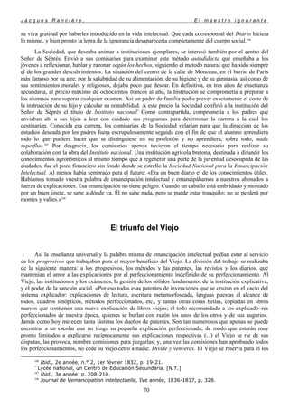 J a c q u e s R a n c i è r e , E l m a e s t r o i g n o r a n t e
su viva gratitud por haberles introducido en la vida intelectual. Que cada corresponsal del Diario hiciera
lo mismo, y bien pronto la lepra de la ignorancia desaparecería completamente del cuerpo social.106
La Sociedad, que deseaba animar a instituciones ejemplares, se interesó también por el centro del
Señor de Séprès. Envió a sus comisarios para examinar este método autodidacta que enseñaba a los
jóvenes a reflexionar, hablar y razonar según los hechos, siguiendo el método natural que ha sido siempre
el de los grandes descubrimientos. La situación del centro de la calle de Monceau, en el barrio de París
más famoso por su aire, por la salubridad de su alimentación, de su higiene y de su gimnasia, así como de
sus sentimientos morales y religiosos, dejaba poco que desear. En definitiva, en tres años de enseñanza
secundaria, al precio máximo de ochocientos francos al año, la Institución se comprometía a preparar a
los alumnos para superar cualquier examen. Así un padre de familia podía prever exactamente el coste de
la instrucción de su hijo y calcular su rentabilidad. A este precio la Sociedad confirió a la institución del
Señor de Séprès el título de Instituto nacional*
Como contrapartida, comprometía a los padres que
enviaban ahí a sus hijos a leer con cuidado sus programas para determinar la carrera a la cual los
destinarían. Conocida esa carrera, los comisarios de la Sociedad velarían para que la dirección de los
estudios deseada por los padres fuera escrupulosamente seguida con el fin de que el alumno aprendiera
todo lo que pudiera hacer que se distinguiese en su profesión y no aprendiera, sobre todo, nada
superfluo.107
Por desgracia, los comisarios apenas tuvieron el tiempo necesario para realizar su
colaboración con la obra del Instituto nacional. Una institución agrícola bretona, destinada a difundir los
conocimientos agronómicos al mismo tiempo que a regenerar una parte de la juventud desocupada de las
ciudades, fue el pozo financiero sin fondo donde se estrello la Sociedad Nacional para la Emancipación
Intelectual. Al menos había sembrado para el futuro: «Era un buen diario el de los conocimientos útiles.
Habíamos tomado vuestra palabra de emancipación intelectual y emancipábamos a nuestros abonados a
fuerza de explicaciones. Esa emancipación no tiene peligro. Cuando un caballo está embridado y montado
por un buen jinete, se sabe a dónde va. Él no sabe nada, pero se puede estar tranquilo; no se perderá por
montes y valles.»108
El triunfo del Viejo
Así la enseñanza universal y la palabra misma de emancipación intelectual podían estar al servicio
de los progresivos que trabajaban para el mayor beneficio del Viejo. La división del trabajo se realizaba
de la siguiente manera: a los progresivos, los métodos y las patentes, las revistas y los diarios, que
mantenían el amor a las explicaciones por el perfeccionamiento indefinido de su perfeccionamiento. Al
Viejo, las instituciones y los exámenes, la gestión de los sólidos fundamentos de la institución explicativa,
y el poder de la sanción social. «Por eso todas esas patentes de invenciones que se cruzan en el vacío del
sistema explicador: explicaciones de lectura, escritura metamorfoseada, lenguas puestas al alcance de
todos, cuadros sinópticos, métodos perfeccionados, etc., y tantas otras cosas bellas, copiadas en libros
nuevos que contienen una nueva explicación de libros viejos; el todo recomendado a los explicado–res
perfeccionados de nuestra época, quienes se burlan con razón los unos de los otros y de sus augurios.
Jamás como hoy merecen tanta lástima los dueños de patentes. Son tan numerosos que apenas se puede
encontrar a un escolar que no tenga su pequeña explicación perfeccionada; de modo que estarán muy
pronto limitados a explicarse recíprocamente sus explicaciones respectivas (...) el Viejo se ríe de sus
disputas, las provoca, nombra comisiones para juzgarlas; y, una vez las comisiones han aprobando todos
los perfeccionamientos, no cede su viejo cetro a nadie. Divide y vencerás. El Viejo se reserva para él los
106
Ibid., 2e année, n.° 2, 1er février 1832, p. 19-21.
*
Lycée national, un Centro de Educación Secundaria. [N.T.]
107
Ibid., 3e année, p. 208-210.
108
Journal de Vemancipation intellectuelle, IVe année, 1836-1837, p. 328.
70
 