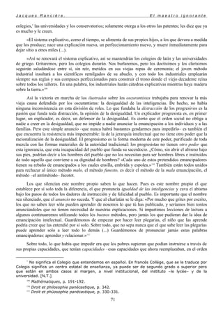 J a c q u e s R a n c i è r e , E l m a e s t r o i g n o r a n t e
colegios,*
las universidades y los conservatorios; solamente otorga a los otros las patentes; les dice que ya
es mucho y le creen.
«El sistema explicativo, como el tiempo, se alimenta de sus propios hijos, a los que devora a medida
que los produce; nace una explicación nueva, un perfeccionamiento nuevo, y muere inmediatamente para
dejar sitio a otros miles (...).
»Así se renovará el sistema explicativo, así se mantendrán los colegios de latín y las universidades
de griego. Gritaremos, pero los colegios durarán. Nos burlaremos, pero los doctísimos y los clarísimos
seguirán saludándose entre sí, sin reír, metidos en sus viejas ropas de ceremonia; el joven método
industrial insultará a los científicos remilgados de su abuelo, y con todo los industriales emplearán
siempre sus reglas y sus compases perfeccionados para construir el trono donde el viejo decadente reina
sobre todos los talleres. En una palabra, los industriales harán cátedras explicativas mientras haya madera
sobre la tierra.»109
Así la victoria en marcha de los ilustrados sobre los oscurantistas trabajaba para renovar la más
vieja causa defendida por los oscurantistas: la desigualdad de las inteligencias. De hecho, no había
ninguna inconsistencia en esta división de roles. Lo que fundaba la distracción de los progresivos es la
pasión que funda toda distracción, la opinión de la desigualdad. Un explicador progresista es, en primer
lugar, un explicador, es decir, un defensor de la desigualdad. Es cierto que el orden social no obliga a
nadie a creer en la desigualdad, que no impide a nadie anunciar la emancipación a los individuos y a las
familias. Pero este simple anuncio –que nunca habrá bastantes gendarmes para impedirlo– es también el
que encuentra la resistencia más impenetrable: la de la jerarquía intelectual que no tiene otro poder que la
racionalización de la desigualdad. El progresismo es la forma moderna de este poder, purificado de toda
mezcla con las formas materiales de la autoridad tradicional: los progresistas no tienen otro poder que
esta ignorancia, que esta incapacidad del pueblo que funda su sacerdocio. ¿Cómo, sin abrir el abismo bajo
sus pies, podrían decir a los hombres del pueblo que no los necesitan para ser hombres libres e instruidos
de todo aquello que conviene a su dignidad de hombres? «Cada uno de estos pretendidos emancipadores
tienen su rebaño de emancipados a los cuales ensilla, embrida y espolea.»110
También están todos unidos
para rechazar al único método malo, el método funesto, es decir el método de la mala emancipación, el
método –el antimétodo– Jacotot.
Los que silencian este nombre propio saben lo que hacen. Pues es este nombre propio el que
establece por sí solo toda la diferencia, el que pronuncia igualdad de las inteligencias y cava el abismo
bajo los pasos de todos los dadores de instrucción y de felicidad al pueblo. Es importante que el nombre
sea silenciado, que el anuncio no suceda. Y que al charlatán se le diga: «Por mucho que grites por escrito,
los que no saben leer sólo pueden aprender de nosotros lo que tú has publicado, y seríamos bien tontos
anunciándoles que no tienen necesidad de nuestras explicaciones. Si impartimos lecciones de lectura a
algunos continuaremos utilizando todos los buenos métodos, pero jamás los que pudieran dar la idea de
emancipación intelectual. Guardémonos de empezar por hacer leer plegarias, el niño que las aprende
podría creer que las entendió por sí solo. Sobre todo, que no sepa nunca que el que sabe leer las plegarias
puede aprender solo a leer todo lo demás (...) Guardémonos de pronunciar jamás estas palabras
emancipadoras: aprender y relacionar.»111
Sobre todo, lo que había que impedir era que los pobres supieran que podían instruirse a través de
sus propias capacidades, que tenían capacidades –esas capacidades que ahora reemplazaban, en el orden
*
No significa el Colegio que entendemos en español. En francés Collége, que se le traduce por
Colegio significa un centro estatal de enseñanza, ya puede ser de segundo grado o superior pero
que están en ambos casos al margen, a nivel institucional, del instituto –le lycée– y de la
universidad. [N.T.]
109
Mathématiques, p. 191-192.
110
Droit et philosophie panécastique, p. 342.
111
Droit et phüosophie panécastique, p. 330-331.
71
 