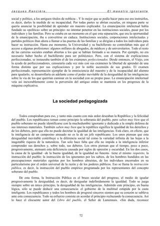 J a c q u e s R a n c i è r e , E l m a e s t r o i g n o r a n t e
social y político, a los antiguos títulos de nobleza–. Y lo mejor que se podía hacer para eso era instruirlos,
es decir, darles la medida de su incapacidad. Por todas partes se abrían escuelas, en ninguna parte se
quería anunciar la posibilidad de aprender sin maestro explicador. La emancipación intelectual había
fundado su «política» sobre un principio: no intentar penetrar en las instituciones sociales, pasar por los
individuos y las familias. Pero se estaba en un momento en el que esta separación, que era la oportunidad
de la emancipación, iba a convertirse en caduca. Instituciones sociales, corporaciones intelectuales y
partidos políticos iban ahora a llamar a las puertas de las familias y se dirigían a todos los individuos para
hacer su instrucción. Hasta ese momento, la Universidad y su bachillerato no controlaban más que el
acceso a algunas profesiones: algunos millares de abogados, de médicos y de universitarios. Todo el resto
de las carreras sociales estaban abiertas a los que se habían formado a su manera. Por ejemplo, no era
necesario haber hecho el bachillerato para ser politécnico. Pero, con el sistema de explicaciones
perfeccionadas, se instauraba también el de los exámenes perfeccionados. Desde entonces, el Viejo, con
la ayuda de perfeccionadores, censuraría cada vez más con sus exámenes la libertad de aprender de una
forma distinta que por sus explicaciones y por la noble ascensión de sus grados. El examen
perfeccionado, representación ejemplar de la omnisciencia del maestro y de la incapacidad del alumno
para igualarlo, se desarrollaría en adelante como el poder inevitable de la desigualdad de las inteligencias
sobre la vía de los que querrían caminar en la sociedad con su propio paso. La emancipación intelectual
veía así inexorablemente como la perversión del antiguo orden se mantenía en los progresos de la
máquina explicativa.
La sociedad pedagogizada
Todos conspiraban para eso, y tanto más cuanto con más ardor deseaban la República y la felicidad
del pueblo. Los republicanos toman como principio la soberanía del pueblo, pero saben muy bien que el
pueblo soberano no puede identificarse con la muchedumbre ignorante y dedicada a la simple defensa de
sus intereses materiales. También saben muy bien que la república significa la igualdad de los derechos y
de los deberes, pero que ella no puede decretar la igualdad de las inteligencias. Está claro, en efecto, que
la inteligencia de un campesino atrasado no es la de un jefe republicano. Los unos piensan que esta
desigualdad inevitable contribuye a la diferencia social tal como la variedad infinita de las hojas a la
inagotable riqueza de la naturaleza. Tan solo hace falta que ella no impida a la inteligencia inferior
comprender sus derechos y, sobre todo, sus deberes. Los otros piensan que el tiempo, poco a poco,
progresivamente, atenuará esta deficiencia causada por siglos de opresión y oscuridad. En los dos casos,
la causa de la igualdad –de la buena igualdad, de la igualdad no funesta– tiene el mismo requisito, la
instrucción del pueblo: la instrucción de los ignorantes por los sabios, de los hombres hundidos en las
preocupaciones materiales egoístas por los hombres altruistas, de los individuos encerrados en su
particularismo por el orden universal de la razón y de los poderes públicos. Eso se llama la instrucción
pública, es decir, la instrucción del pueblo empírico programada por los representantes del concepto
soberano del pueblo.
De esta forma, la Instrucción Pública es el brazo secular del progreso, el medio de igualar
progresivamente la desigualdad, es decir, de desigualar indefinidamente la igualdad. Todo se juega
siempre sobre un único principio, la desigualdad de las inteligencias. Admitido este principio, en buena
lógica, sólo se puede deducir una consecuencia: el gobierno de la multitud estúpida por la casta
inteligente. Los republicanos y todos los hombres de progresó sinceros sienten que su corazón se subleva
ante esta consecuencia. Todo su esfuerzo consiste en acordar el principio rechazando la consecuencia. Así
lo hace el elocuente autor del Libro del pueblo, el Señor de Lamennais. «Sin duda, reconoce
72
 