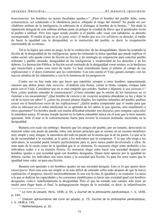 J a c q u e s R a n c i è r e , E l m a e s t r o i g n o r a n t e
honestamente, los hombres no tienen facultades iguales.»112
¿Pero el hombre del pueblo debe, como
consecuencia, ser condenado a la obediencia pasiva, rebajado al rango del animal? No puede ser así:
«Sublime atributo de la inteligencia, la soberanía de sí distingue al hombre de la bestia».113
Sin duda la
repartición desigual de este sublime atributo pone en peligro la «ciudad de Dios» que el predicador invita
al pueblo a edificar. Pero ésta sigue siendo posible si el pueblo sabe «usar con sabiduría» su derecho
reconquistado. El medio al que no se le quita valor, el medio que usa con sabiduría su derecho, el medio
de hacer la igualdad con la desigualdad, es la instrucción del pueblo, es decir, la recuperación
interminable de su retraso.
Tal es la lógica que entra en juego, la de la «reducción» de las desigualdades. Quien ha aceptado la
ficción de la desigualdad de las inteligencias, quien ha rechazado la única igualdad que puede implicar el
orden social, sólo puede correr de ficción en ficción y de ontología en corporación para conciliar pueblo
soberano y pueblo atrasado, desigualdad de las inteligencias y reciprocidad de los derechos y de los
deberes. La Instrucción Pública, la ficción social instituida de la desigualdad como retraso, es la hechicera
que reconciliará a todos esos seres de razón. Lo hará extendiendo hasta el infinito el campo de sus
explicaciones y el dejos exámenes que las controlarán. Con esta cuenta el Viejo ganará siempre, con las
nuevas cátedras de los industriales y con la fe luminosa de los progresivos.
Contra eso no hay nada más que hacer que repetirles siempre a estos hombres supuestamente
sinceros que deben poner más atención: «Cambien esta forma, corten la brida, rompan, rompan todo
pacto con el Viejo. Consideren que no es más estúpido que ustedes. Sueñen y díganme lo que piensan.»114
Pero ¿cómo podrían entender la consecuencia? ¿Cómo entender que la misión de los luminosos no es
iluminar a los oscurantistas? ¿Qué hombre de ciencia y de vocación aceptaría abandonar su luz y dejar la
sal de la tierra sin sabor? Y ¿cómo las jóvenes plantas frágiles, los espíritus infantiles del pueblo, podrían
crecer sin el beneficioso rocío de las explicaciones? ¿Quién podría comprender que el medio para que
ellos se educasen en el orden intelectual no es aprender de los sabios lo que ignoran, sino enseñárselo a
otros ignorantes? Un hombre puede con mucha dificultad entender este discurso, pero ninguna capacidad
lo entenderá nunca. El mismo Joseph Jacotot no lo habría entendido nunca sin el azar que le hizo maestro
ignorante. Sólo el azar es lo suficientemente fuerte para invertir la creencia instituida, encarnada, en la
desigualdad.
Bastaría con nada sin embargo. Bastaría que los amigos del pueblo, por un instante, detuvieran su
atención sobre este punto de partida, sobre este primer principio que se resume en un axioma metafísico
muy simple y muy antiguo: la naturaleza del todo no puede ser la misma que la de las partes. Lo que se le
da de racionalidad a la sociedad, se le quita a los individuos que la componen. Y lo que ella niega a los
individuos, la sociedad podrá tomarlo perfectamente para sí, pero nunca podrá devolvérselo a ellos. Se
trata tanto de la razón como de la igualdad que le es sinónima. Es necesario elegir entre atribuirla a los
individuos reales o a su reunión ficticia. Es necesario elegir entre hacer una sociedad desigual con
hombres iguales o una sociedad igual con hombres desiguales. Quien tiene aprecio por la igualdad no
debería vacilar: los individuos son seres reales y la sociedad una ficción. Es para los seres reales que la
igualdad tiene valor, no para una ficción.
Bastaría con aprender a ser hombres iguales en una sociedad desigual. Esto es lo que quiere decir
emanciparse. Pero esta cosa tan simple es la más difícil de entender sobre todo después de que la nueva
explicación, el progreso, mezcló inextricablemente la una con la otra, la igualdad y su contraria. La tarea
a la que se dedican las capacidades y los corazones republicanos es hacer una sociedad igual con hombres
desiguales, reducir indefinidamente la desigualdad. Pero el que ha tomado este camino sólo tiene un
medio para llegar hasta el final, la pedagogización íntegra de la sociedad, es decir, la infantilización
112
Le livre du peuple, París, 1838, p. 65, y Journal de la philosophie panécastique, t. V, 1838,
p. 144.
113
Citación aproximativa del Livre du peuple, p. 73, Journal de la philosophie panécastique,
t. V. 1838 p. 145.
114
Mathématiques, p. 22.
73
 