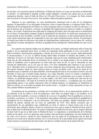 J a c q u e s R a n c i è r e , E l m a e s t r o i g n o r a n t e
de sus hijos. Era necesario marcar la diferencia: el Diario de Jacotot, en el que sus dos hijos escribían bajo
su dictado –su enfermedad le impedía escribir, estaba obligado a sostener una cabeza que ya no quería
mantenerse derecha– tomó el título de Diario de Filosofía Panecástica. A su imagen, los fieles crearon
una Sociedad de Filosofía Panecástica. Este nombre, nadie pretendería quitárselo.
Sabemos lo que significaba: en cada manifestación intelectual está el todo de la inteligencia
humana. El panecástico es un aficionado al discurso, como el astuto Sócrates y el ingenuo Fedro. Pero, a
diferencia de los protagonistas de Platón, no conoce jerarquía entre los oradores ni entre los discursos. Lo
que le interesa, por el contrario, es buscar su igualdad. De ningún discurso espera la verdad. La verdad se
siente y no se dice. Proporciona una regla para la conducta del orador, pero esa regla nunca se manifestará
en sus frases. El panecástico tampoco juzga la moralidad de los discursos. La moral que cuenta para él es
la que preside al acto de hablar y escribir, la de la intención de comunicar, la del reconocimiento del otro
como sujeto intelectual capaz de comprender lo que otro sujeto intelectual quiere decirle. El panecástico
se interesa por todos los discursos, por todas las manifestaciones intelectuales, con un único fin: verificar
que aplican la misma inteligencia, verificar la igualdad de las inteligencias traduciéndolas las unas en las
otras.
Eso suponía una relación inédita con los debates de la época. La batalla intelectual sobre el tema del
pueblo y de su capacidad hacía furor: el Señor de Lamennais había publicado el Libro del pueblo. El
Señor Lerminier, sansimoniano arrepentido y oráculo de la Revista de los dos mundos, había denunciado
la inconsecuencia. A su vez, la Señora George Sand había levantado la bandera del pueblo y de su
soberanía. El Diario de Filosofía Panecástica analizaba cada una de estas manifestaciones intelectuales.
Cada una de ellas pretendía llevar el testimonio de la verdad a un campo político. Era un asunto que
atañía al ciudadano, pero el panecástico no tenía nada que sacar de ahí. Lo que le interesaba en esta
cascada de refutaciones, era el arte que los unos y los otros empleaban para expresar lo que querían
decir. Mostraba cómo, al traducirse los unos a los otros, traducían otros mil poemas, otras mil aventuras
del espíritu humano, desde las obras clásicas hasta el cuento de Barba Azul o hasta las obras de los
proletarios que se repartían en la plaza Maubert. Esta búsqueda del arte no era un placer de docto. Era una
filosofía, la única que el pueblo podía practicar. Las viejas filosofías decían la verdad y enseñaban la
moral. Ellas suponían que era necesario ser muy sabio para eso. La panecástica, por su parte, no decía la
verdad y no predicaba ninguna moral. Y era tan simple y tan fácil como el relato por cada uno de sus
aventuras intelectuales. «Se trata de la historia de cada uno de nosotros (...) Cualquiera que sea vuestra
especialidad, pastor o rey, podéis expresaros sobre el espíritu humano. La inteligencia se manifiesta en
todos los oficios; se ve en todos los grados de la escala social (...) el padre y el hijo, ignorantes el uno y el
otro, pueden hablarse de panecástica.»116
El problema de los proletarios, excluidos de la sociedad oficial y de la representación política, no
era diferente al de los sabios y al de los poderosos: como ellos, no podían llegar a ser hombres, en el
pleno sentido de la palabra, si no era a condición de reconocer la igualdad. Pero la igualdad no se da ni se
reivindica, se practica, se verifica. Y los proletarios sólo podían verificarla reconociendo la igualdad de la
inteligencia de sus campeones y de sus adversarios. Sin duda, por ejemplo, estaban interesados por la
libertad de prensa, atacada por las leyes de septiembre de 1835. Pero debían reconocer que el
razonamiento de sus partidarios para establecerla no tenía ni mayor ni menor fuerza que la de sus
adversarios para refutarla. Quiero, decían en resumen los unos, que se tenga la libertad de decir todo lo
que se debe tener la libertad de decir. No quiero respondían en definitiva los otros, que se tenga la libertad
de decir todo lo que no se debe tener la libertad de decir. Lo importante, la manifestación de la libertad,
estaba en otra parte: en el arte igual que, para sostener estas posiciones antagónicas, los unos traducían de
los otros; en el aprecio, nacido de esta comparación, por ese poder de la inteligencia que no deja de
ejercerse en el seno de la sinrazón retórica; en el reconocimiento de lo que hablar puede querer decir para
el que renuncia a la pretensión de tener razón y de decir la verdad al precio de la muerte del otro.
116
Droit et philosophie panécastique, p. 214.
75
 