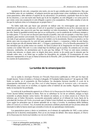 J a c q u e s R a n c i è r e , E l m a e s t r o i g n o r a n t e
Apropiarse de este arte, conquistar esta razón, era eso lo que contaba para los proletarios. Hay que
ser hombre antes de ser ciudadano. «Cualquier posición que pueda tomar como ciudadano en esta lucha,
como panecástico, debe admirar el espíritu de sus adversarios. Un proletario, expulsado fuera de la clase
de los electores, y con una razón más fuerte que la de los elegibles, no está obligado a ver como justo lo
que siente como una usurpación ni está obligado a querer a los usurpadores. Pero debe estudiar el arte de
los que le explican cómo se le despoja por su propio bien.»117
No había nada más que hacer que persistir en indicar esta vía extravagante que consiste en
identificar en cada frase, en cada acto, el lado de la igualdad. La igualdad no era un fin a alcanzar sino un
punto de partida, una suposición que hay que mantener en toda circunstancia. Jamás la verdad hablaría
por ella. Jamás la igualdad existiría mas que en su verificación y con la condición de verificarse siempre y
en todas partes. Y no era esto un discurso para hacerle al pueblo, sino solo un ejemplo, o más bien varios
ejemplos, para mostrar conversando. Era una moral del fracaso y de la distancia a mantener hasta el final
con todo el que quisiese compartirlo: «Busquen la verdad y no la encontrarán, llamen a su puerta y no les
abrirá, pero esta investigación les será útil para aprender a hacer (...) renuncien a beber de esta fuente,
pero no dejen por ello de intentar beber ahí (...) Vengan y poetizaremos. ¡Viva la filosofía panecástica! Es
una narradora que no acaba nunca sus cuentos. Se lanza al placer de la imaginación sin tener que rendir
cuentas a la verdad. Ella solo ve a esta velada bajo los disfraces que la ocultan. Se contenta con ver estas
máscaras, analizarlas, sin atormentarse por la cara que hay debajo. El Viejo no está nunca contento;
levanta una máscara, se alegra, pero su alegría dura poco, pronto se da cuenta que la máscara que ha
retirado cubre otra, y así hasta que se acaben los buscadores de verdades. El levantamiento de estas
máscaras superpuestas es lo que se llama la historia de la filosofía. ¡Oh! ¡La bella historia! Me gustan más
los cuentos de la panecástica.»118
La tumba de la emancipación
Así se acaba la Antología Póstuma de Filosofía Panecástica publicada en 1841 por los hijos de
Joseph Jacotot, Víctor el médico y Fortuné el abogado. El Fundador había muerto el 7 de agosto de 1840.
Sobre su tumba, en el cementerio de Père-Lachaise, los discípulos hicieron inscribir el credo de la
emancipación intelectual: Creo que Dios creó el alma humana capaz de instruirse sola y sin maestro.
Obviamente, esas cosas no se escriben, ni siquiera sobre el mármol de una tumba. Algunos meses más
tarde, la inscripción fue profanada.
La noticia de la profanación apareció en el Diario de la Emancipación Intelectual del que Fortuné y
Víctor Jacotot habían retomado la llama. Pero no se substituye la voz de un solitario, aunque se haya
sostenido su pluma durante varios lustros. De número en número, se ve cómo crecen en el Diario los
informes que el Señor Devaureix, reconocido procurador judicial en el tribunal de Lyon, hacía de la
actividad del Instituto del Verbo encarnado que el Señor Louis Guillard, nos acordamos de él, dirigía en
Lyon según los principios que él mismo aprendió de su viaje a Lovaina: la enseñanza debía fundarse
sobre el Conócete a ti mismo. Así, el examen de conciencia cotidiano practicado por las jóvenes almas del
internado le daba la fuerza moral que coronaba el éxito de sus aprendizajes intelectuales.
Los panecásticos puros y duros se resintieron, en el número de septiembre de 1842, a esta curiosa
aplicación de la doctrina emancipadora. Pero ya no era tiempo de debatir. Dos meses después, el Diario
de la Emancipación Intelectual entraba a su vez en el silencio.
117
Droit et philosophie panécastique, p. 293.
118
Mélanges posthumes, p. 349-351.
76
 