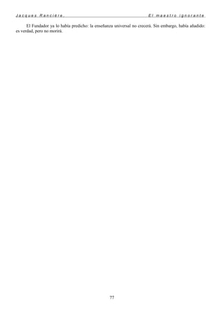 J a c q u e s R a n c i è r e , E l m a e s t r o i g n o r a n t e
El Fundador ya lo había predicho: la enseñanza universal no crecerá. Sin embargo, había añadido:
es verdad, pero no morirá.
77
 