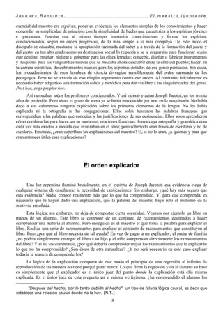 J a c q u e s R a n c i è r e , E l m a e s t r o i g n o r a n t e
esencial del maestro era explicar, poner en evidencia los elementos simples de los conocimientos y hacer
concordar su simplicidad de principio con la simplicidad de hecho que caracteriza a los espíritus jóvenes
e ignorantes. Enseñar era, al mismo tiempo, transmitir conocimientos y formar los espíritus,
conduciéndolos, según un orden progresivo, de lo más simple a lo más complejo. De este modo el
discípulo se educaba, mediante la apropiación razonada del saber y a través de la formación del juicio y
del gusto, en tan alto grado como su destinación social lo requería y se le preparaba para funcionar según
este destino: enseñar, pleitear o gobernar para las elites letradas; concebir, diseñar o fabricar instrumentos
y máquinas para las vanguardias nuevas que se buscaba ahora descubrir entre la elite del pueblo; hacer, en
la carrera científica, descubrimientos nuevos para los espíritus dotados de ese genio particular. Sin duda,
los procedimientos de esos hombres de ciencia divergían sensiblemente del orden razonado de los
pedagogos. Pero no se extraía de eso ningún argumento contra ese orden. Al contrario, inicialmente es
necesario haber adquirido una formación sólida y metódica para dar vía libre a las singularidades del genio.
Post hoc, ergo propter hoc.
Así razonaban todos los profesores concienzudos. Y así razonó y actuó Joseph Jacotot, en los treinta
años de profesión. Pero ahora el grano de arena ya se había introducido por azar en la maquinaria. No había
dado a sus «alumnos» ninguna explicación sobre los primeros elementos de la lengua. No les había
explicado ni la ortografía ni las conjugaciones. Ellos solos buscaron las palabras francesas que
correspondían a las palabras que conocían y las justificaciones de sus desinencias. Ellos solos aprendieron
cómo combinarlas para hacer, en su momento, oraciones francesas: frases cuya ortografía y gramática eran
cada vez más exactas a medida que avanzaban en el libro; pero sobretodo eran frases de escritores y no de
escolares. Entonces, ¿eran superfluas las explicaciones del maestro? O, si no lo eran, ¿a quiénes y para qué
eran entonces útiles esas explicaciones?
El orden explicador
Una luz repentina iluminó brutalmente, en el espíritu de Joseph Jacotot, esa evidencia ciega de
cualquier sistema de enseñanza: la necesidad de explicaciones. Sin embargo, ¿qué hay más seguro que
esta evidencia? Nadie conoce realmente más que lo que ha comprendido. Y, para que comprenda, es
necesario que le hayan dado una explicación, que la palabra del maestro haya roto el mutismo de la
materia enseñada.
Esta lógica, sin embargo, no deja de comportar cierta oscuridad. Veamos por ejemplo un libro en
manos de un alumno. Este libro se compone de un conjunto de razonamientos destinados a hacer
comprender una materia al alumno. Pero enseguida es el maestro el que toma la palabra para explicar el
libro. Realiza una serie de razonamientos para explicar el conjunto de razonamientos que constituyen el
libro. Pero ¿por qué el libro necesita de tal ayuda? En vez de pagar a un explicador, el padre de familia
¿no podría simplemente entregar el libro a su hijo y el niño comprender directamente los razonamientos
del libro? Y si no los comprende, ¿por qué debería comprender mejor los razonamientos que le explicarán
lo que no ha comprendido? ¿Son éstos de otra naturaleza? ¿Y no será necesario en este caso explicar
todavía la manera de comprenderlos?
La lógica de la explicación comporta de este modo el principio de una regresión al infinito: la
reproducción de las razones no tiene porqué parar nunca. Lo que frena la regresión y da al sistema su base
es simplemente que el explicador es el único juez del punto donde la explicación está ella misma
explicada. Es el único juez de esta pregunta en sí misma vertiginosa: ¿ha comprendido el alumno los

"Después del hecho, por lo tanto debido al hecho". un tipo de falacia lógica causal, es decir que
establece una relación causal donde no la hay. [N.T.]
8
 