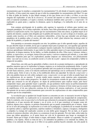 J a c q u e s R a n c i è r e , E l m a e s t r o i g n o r a n t e
razonamientos que le enseñan a comprender los razonamientos? Es ahí donde el maestro supera al padre
de familia: ¿Cómo estará éste seguro de que el niño ha comprendido los razonamientos del libro? Lo que
le falta al padre de familia, lo que faltará siempre al trío que forma con el niño y el libro, es ese arte
singular del explicador: el arte de la distancia. El secreto del maestro es saber reconocer la distancia
entre el material enseñado y el sujeto a instruir, la distancia también entre aprender y comprender. El
explicador es quien pone y suprime la distancia, quien la despliega y la reabsorbe en el seno de su
palabra.
Este estatuto privilegiado de la palabra sólo suprime la regresión al infinito para instituir una
jerarquía paradójica. En el orden explicador, de hecho, hace falta generalmente una explicación oral para
explicar la explicación escrita. Eso supone que los razonamientos están más claros, se graban mejor en el
espíritu del alumno, cuando están dirigidos por la palabra del maestro, la cual se disipa en el instante, que
cuando están inscritos en el libro con caracteres imborrables. ¿Cómo hay que entender este privilegio
paradójico de la palabra sobre el escrito, del oído sobre la vista? ¿Qué relación hay entonces entre el
poder de la palabra y el poder del maestro?
Esta paradoja se encuentra enseguida con otra: las palabras que el niño aprende mejor, aquellas de
las que absorbe mejor el sentido, de las que se apropia mejor para su propio uso, son aquellas que aprende
sin maestro explicador, con anterioridad a cualquier maestro explicador. En el rendimiento desigual de los
diversos aprendizajes intelectuales, lo que todos los niños aprenden mejor es lo que ningún maestro puede
explicarles, la lengua materna. Se les habla y se habla alrededor de ellos. Ellos oyen y retienen, imitan y
repiten, se equivocan y se corrigen, tienen éxito por suerte y vuelven a empezar por método, y, a una edad
demasiado temprana para que los explicadores puedan empezar sus instrucciones, son prácticamente
todos –sea cual sea su sexo, su condición social y el color de su piel– capaces de comprender y hablar la
lengua de sus padres.
Ahora bien, este niño que ha aprendido a hablar a través de su propia inteligencia y aprendiendo de
aquellos maestros que no le explicaban la lengua, empieza ya su instrucción propiamente dicha. A partir
de ahora, todo sucederá como si ya no pudiese aprender más con ayuda de la misma inteligencia que le ha
servido hasta entonces, como si la relación autónoma del aprendizaje con la verificación le fuese a partir
de ahora ajena. Entre el uno y la otra, se ha establecido ahora una opacidad. Se trata de comprender y
sólo esta palabra lanza un velo sobre cualquier cosa: comprender es eso que el niño no puede hacer sin
las explicaciones de un maestro. Y pronto tendrá tantos maestros como materias para comprender,
impartidas en un cierto orden progresivo. Se añade la circunstancia extraña de que estas explicaciones,
desde que comenzó la era del progreso, no dejan de perfeccionarse para explicar mejor, para hacer
comprender mejor, para aprender mejor a aprender, sin que podamos medir nunca un perfeccionamiento
correspondiente en la susodicha comprensión. Más aún, comienza a formarse el triste rumor que no cesará
de amplificarse, el de una reducción continua de la eficacia del sistema explicativo, el cual necesita
obviamente de un nuevo perfeccionamiento para convertir las explicaciones en más comprensibles para
aquellos que no las comprenden...
La revelación que se apoderó de Joseph Jacotot se concentra en esto: es necesario invertir la lógica
del sistema explicador. La explicación no es necesaria para remediar una incapacidad de comprensión.
Todo lo contrario, esta incapacidad es la ficción que estructura la concepción explicadora del mundo. El
explicador es el que necesita del incapaz y no al revés, es él el que constituye al incapaz como tal.
Explicar alguna cosa a alguien, es primero demostrarle que no puede comprenderla por sí mismo. Antes
de ser el acto del pedagogo, la explicación es el mito de la pedagogía, la parábola de un mundo dividido
en espíritus sabios y espíritus ignorantes, espíritus maduros e inmaduros, capaces e incapaces, inteligentes
y estúpidos La trampa del explicador consiste en este doble gesto inaugural. Por un lado, es él quien
decreta el comienzo absoluto: sólo ahora va a comenzar el acto de aprender. Por otro lado, sobre todas las
cosas que deben aprenderse, es él quien lanza ese velo de la ignorancia que luego se encargará de
levantar. Hasta que él llegó, el niño tanteó a ciegas, adivinando. Ahora es cuando va a aprender. Oía las
palabras y las repetía. Ahora se trata de leer y no entenderá las palabras si no entiende las sílabas, las
sílabas si no entiende las letras que ni el libro ni sus padres podrían hacerle entender, tan sólo puede la
9
 