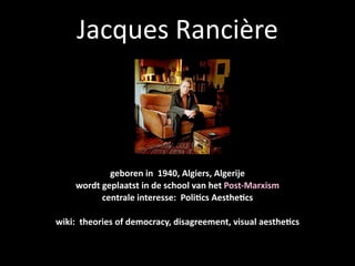 Jacques Rancière



            geboren in  1940, Algiers, Algerije
    wordt geplaatst in de school van het Post‐Marxism
          centrale interesse:  Poli@cs Aesthe@cs

wiki:  theories of democracy, disagreement, visual aesthe@cs
 