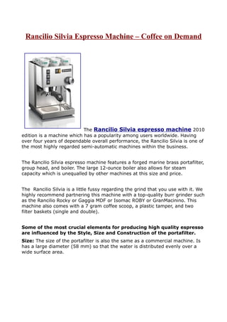 Rancilio Silvia Espresso Machine – Coffee on Demand




                           The Rancilio Silvia espresso machine 2010
edition is a machine which has a popularity among users worldwide. Having
over four years of dependable overall performance, the Rancilio Silvia is one of
the most highly regarded semi-automatic machines within the business.


The Rancilio Silvia espresso machine features a forged marine brass portafilter,
group head, and boiler. The large 12-ounce boiler also allows for steam
capacity which is unequalled by other machines at this size and price.


The Rancilio Silvia is a little fussy regarding the grind that you use with it. We
highly recommend partnering this machine with a top-quality burr grinder such
as the Rancilio Rocky or Gaggia MDF or Isomac ROBY or GranMacinino. This
machine also comes with a 7 gram coffee scoop, a plastic tamper, and two
filter baskets (single and double).


Some of the most crucial elements for producing high quality espresso
are influenced by the Style, Size and Construction of the portafilter.
Size: The size of the portafilter is also the same as a commercial machine. Is
has a large diameter (58 mm) so that the water is distributed evenly over a
wide surface area.
 