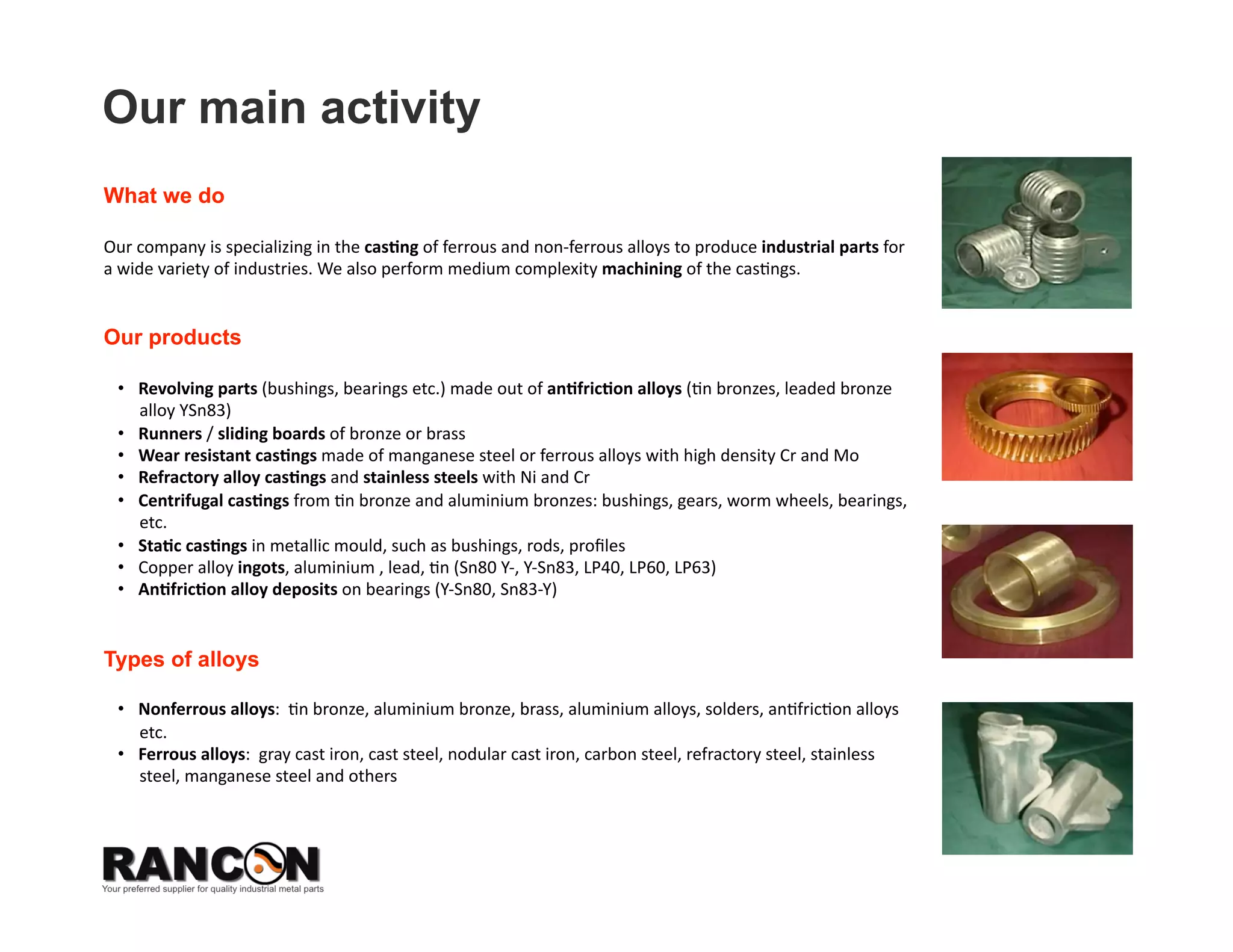 Our main activity
What we do

Our company is specializing in the cas*ng of ferrous and non‐ferrous alloys to produce industrial parts for 
a wide variety of industries. We also perform medium complexity machining of the cas8ngs.  


Our products

 •  Revolu*on parts (bushings, bearings etc.) from an*fric*on alloys (8n bronzes, leaded bronze alloy 
    YSn83) 
 •  Runners / sliding boards of bronze or brass 
 •  Wear resistant cas*ngs made ￼￼of manganese steel or ferrous alloys with high density Cr and Mo 
 •  Refractory alloy cas*ngs and stainless steels with Ni and Cr 
 •  Centrifugal cas*ngs from 8n bronze and aluminium bronzes: bushings, gears, worm wheels, bearings, 
    etc. 
 •  Sta*c cas*ngs in metallic mould, such as bushings, rods, proﬁles  
 •  Copper alloy ingots, aluminium , lead, 8n (Sn80 Y‐, Y‐Sn83, LP40, LP60, LP63) 
 •  An*fric*on alloy deposits on bearings (Y‐Sn80, Sn83‐Y) 


Types of alloys

 •  Nonferrous alloys:  8n bronze, aluminium bronze, brass, aluminium alloys, solders, an8fric8on alloys 
    etc. 
 •  Ferrous alloys:  gray cast iron, cast steel, nodular cast iron, carbon steel, refractory steel, stainless 
    steel, manganese steel and others 
 