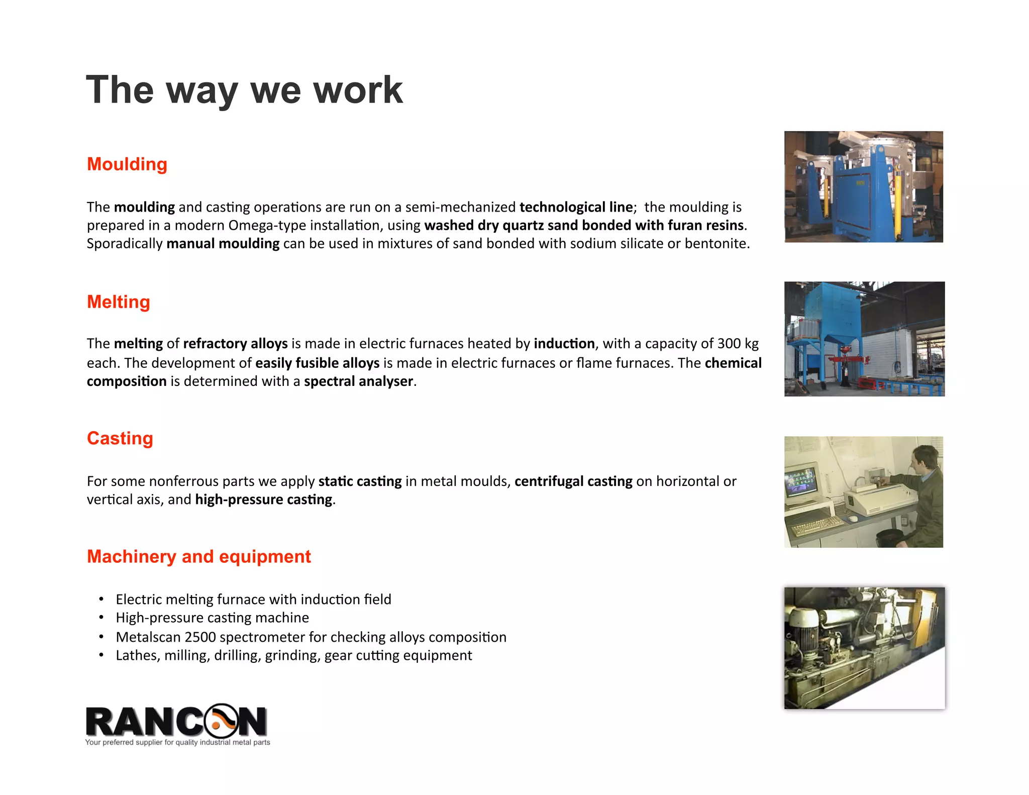 The way we work
Moulding

The moulding and cas8ng opera8ons are run on a semi‐mechanized technological line;  the moulding is 
prepared in a modern Omega‐type installa8on, using washed dry quartz sand bonded with furan resins. 
Sporadically manual moulding can be used in mixtures of sand bonded with sodium silicate or bentonite.  


Melting

The mel*ng of refractory alloys is made in electric furnaces heated by induc*on, with a capacity of 300 kg 
each. The development of easily fusible alloys is made ￼￼in electric furnaces or ﬂame furnaces. The chemical 
composi*on is determined with a spectral analyser.  


Casting

For some nonferrous parts we apply sta*c cas*ng in metal moulds, centrifugal cas*ng on horizontal or 
ver8cal axis, and high‐pressure cas*ng. 


Machinery and equipment

 •    Electric mel8ng furnace with induc8on ﬁeld 
 •    High‐pressure cas8ng machine  
 •    Metalscan 2500 spectrometer for checking alloys composi8on 
 •    Lathes, milling, drilling, grinding, gear cueng equipment  
 