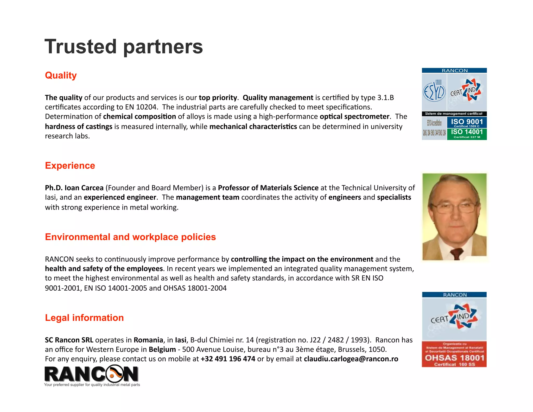 Trusted partners
Quality

The quality of our products and services is our top priority.  Quality management is cer8ﬁed by type 3.1.B 
cer8ﬁcates according to EN 10204.  The industrial parts are carefully checked to meet speciﬁca8ons.  
Determina8on of chemical composi*on of alloys is made using a spectrometer ARUN (UK).  The pieces hardness 
is measured internally, while mechanical characteris*cs can be determined in university research labs.  


Experience

Ph.D. Ioan Carcea (Founder and Member of the Board) is Professor of Materials Science at the Technical 
University of Iasi, and an experienced engineer.  The management team coordinates the ac8vity of engineers 
and specialists with strong experience in metal working.  


Environmental and workplace policies

RANCON seeks to con8nuously improve performance by controlling the impact on the environment and the  
health and safety of the employees. In recent years we implemented an integrated quality management system, 
to meet the highest environmental as well as health and safety standards, in accordance with SR EN ISO 
9001‐2001, EN ISO 14001‐2005 and OHSAS 18001‐2004  


Legal information

SC Rancon SRL operates in Romania, in Iasi, B‐dul Chimiei nr. 14 (registra8on no. J22 / 2482 / 1993).  Rancon has 
an oﬃce for Western Europe in Belgium ‐ 500 Avenue Louise, bureau n°3 au 3ème étage, Brussels, 1050.   
For any enquiry, please contact us on mobile at +32 491 196 474 or by email at claudiu.carlogea@rancon.ro 
 