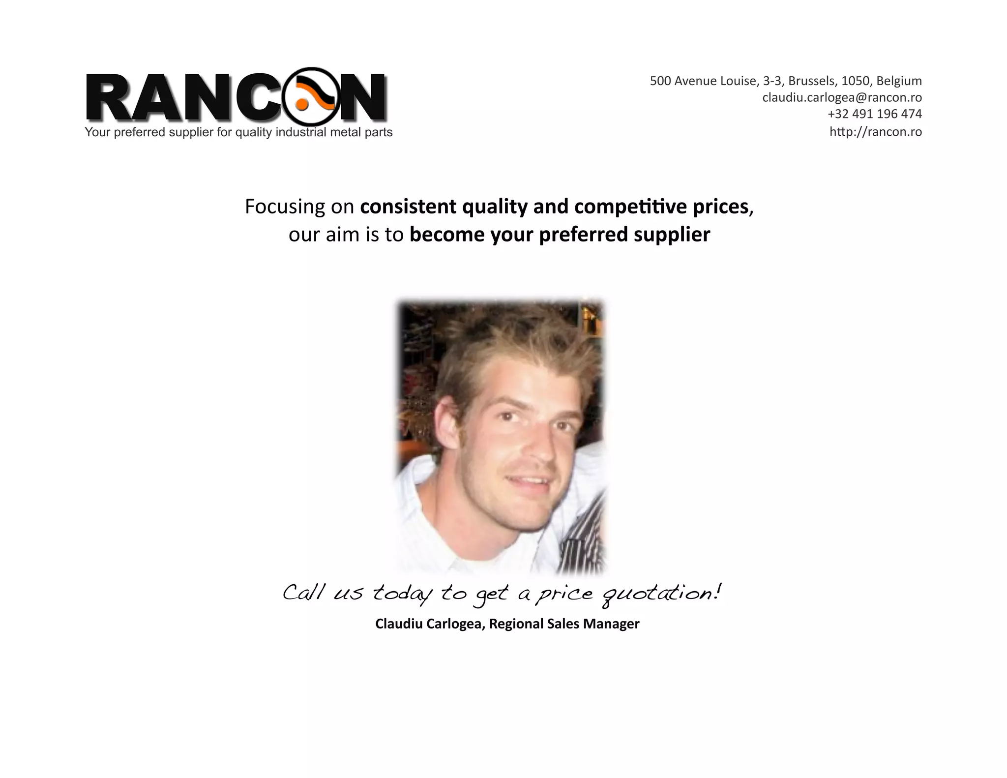 RANCON
                                                                                                  500 Avenue Louise, 3‐3, Brussels, 1050, Belgium 
                                                                                                                     claudiu.carlogea@rancon.ro 
                                                                                                                                 +32 491 196 474  
Your preferred supplier for quality industrial metal parts                                                                       hYp://rancon.ro 




                              Focusing on consistent quality and compe**ve prices,  
                                  our aim is to become your preferred supplier  




                                     Call us today to get a price quotation! !
                                                      Claudiu Carlogea, Regional Sales Manager 
 